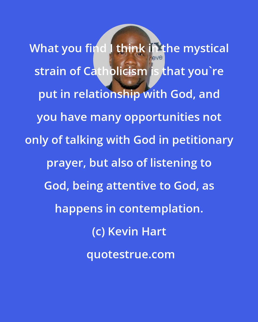 Kevin Hart: What you find I think in the mystical strain of Catholicism is that you're put in relationship with God, and you have many opportunities not only of talking with God in petitionary prayer, but also of listening to God, being attentive to God, as happens in contemplation.