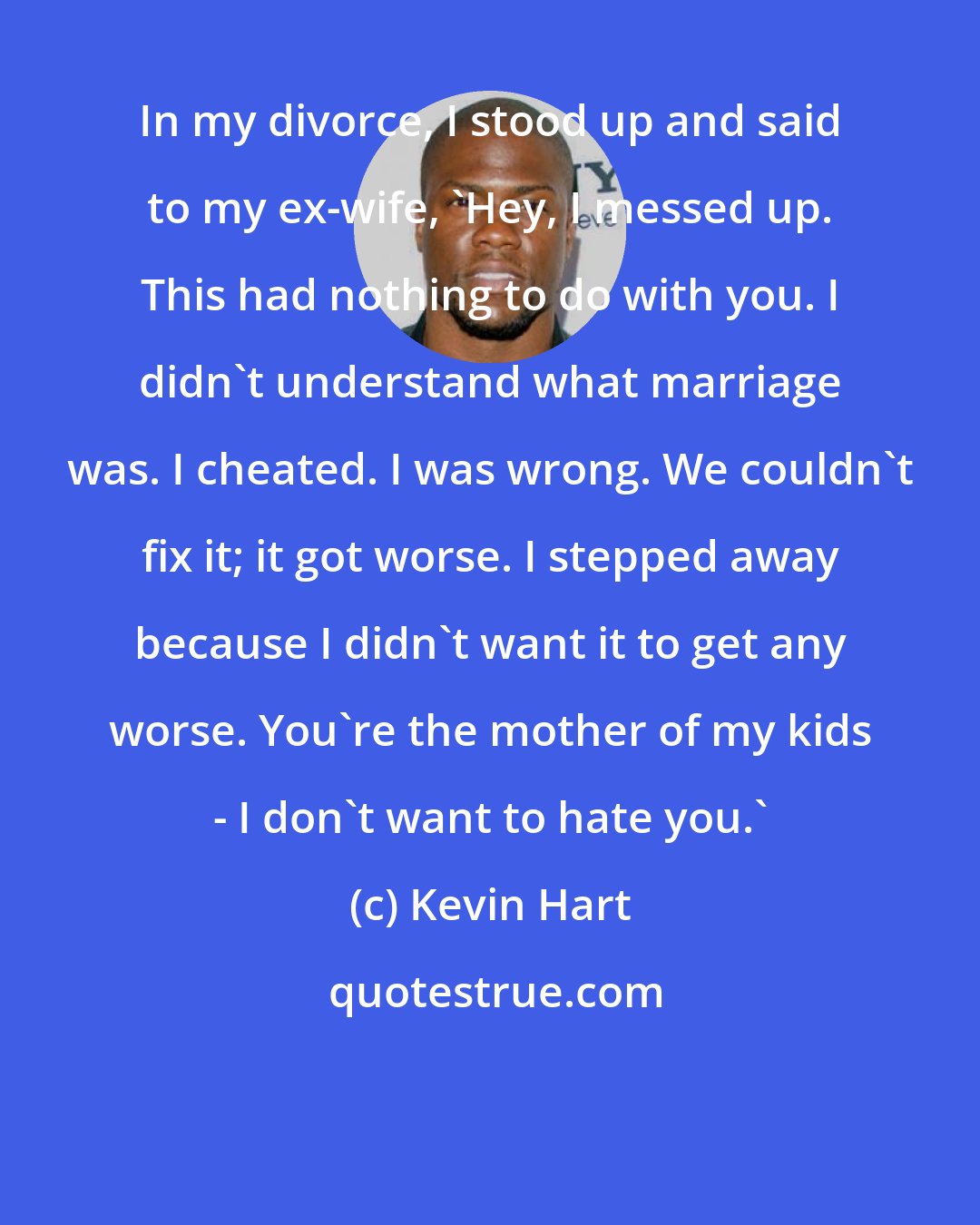 Kevin Hart: In my divorce, I stood up and said to my ex-wife, 'Hey, I messed up. This had nothing to do with you. I didn't understand what marriage was. I cheated. I was wrong. We couldn't fix it; it got worse. I stepped away because I didn't want it to get any worse. You're the mother of my kids - I don't want to hate you.'