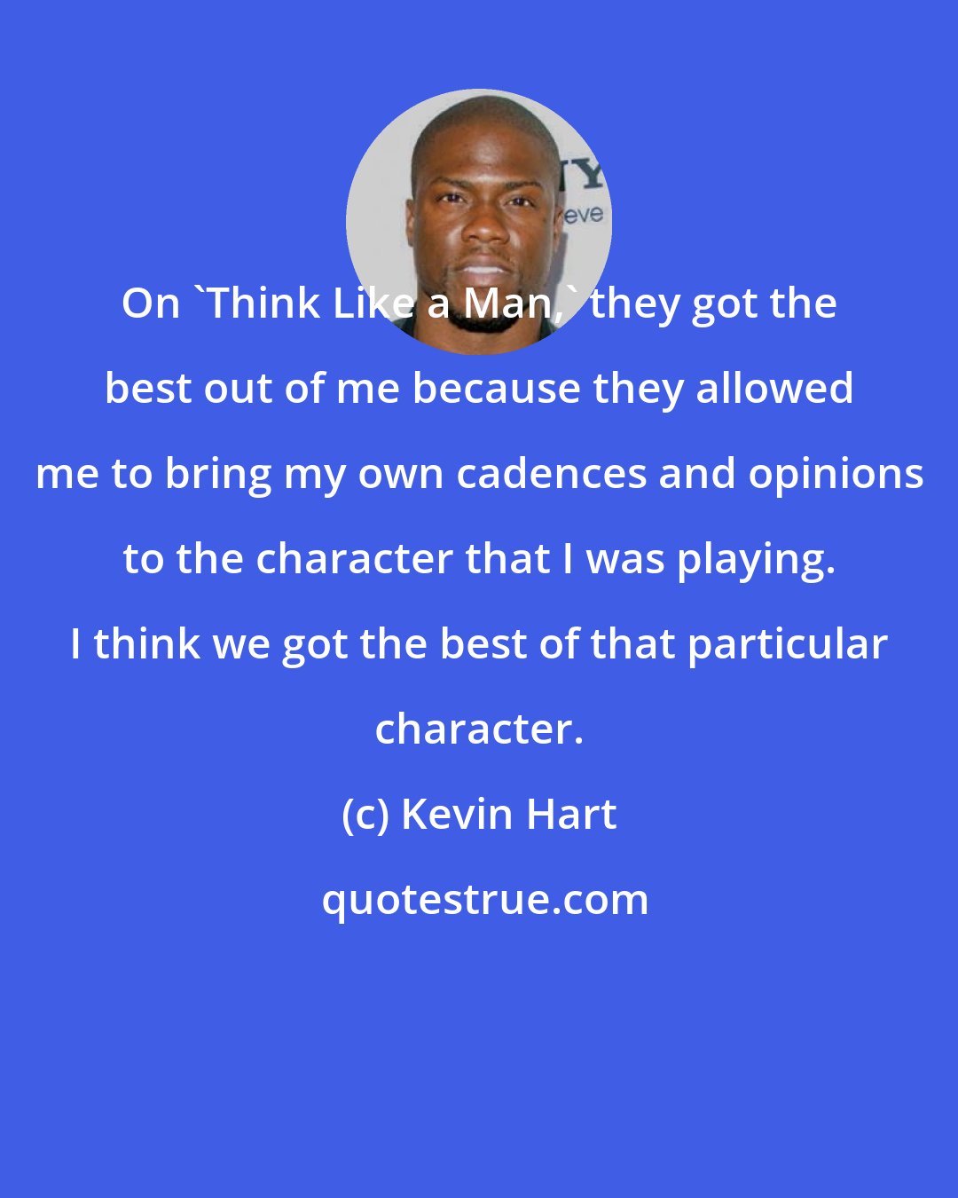Kevin Hart: On 'Think Like a Man,' they got the best out of me because they allowed me to bring my own cadences and opinions to the character that I was playing. I think we got the best of that particular character.