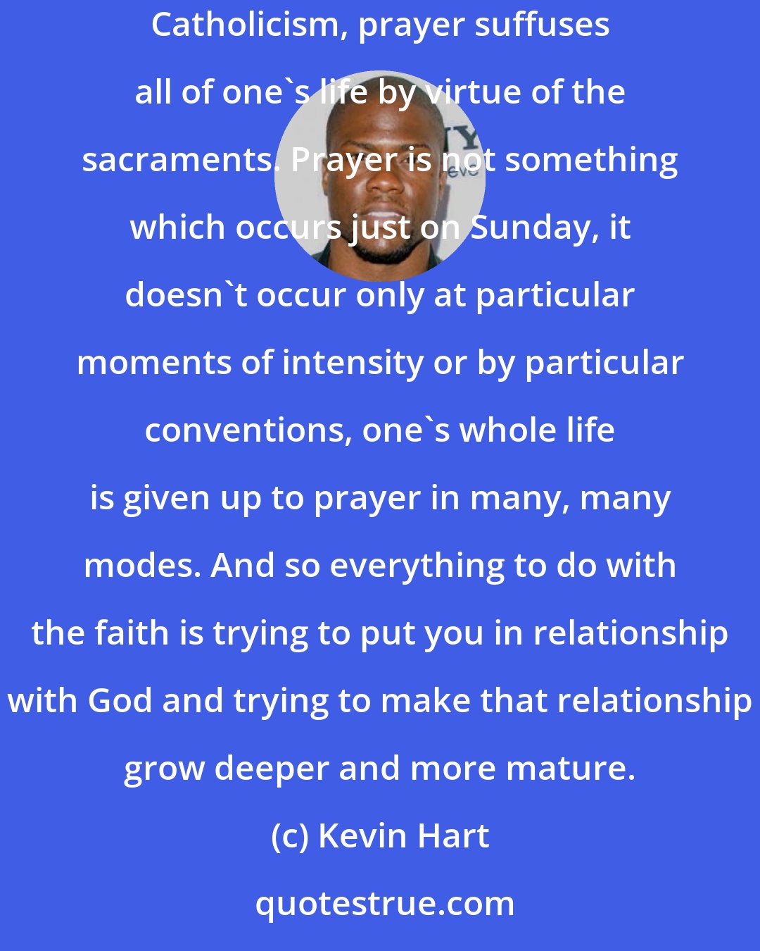 Kevin Hart: When I was in my early 20s I converted to Catholicism after a long period of searching. What I think drew me to the Catholic church is that in Catholicism, prayer suffuses all of one's life by virtue of the sacraments. Prayer is not something which occurs just on Sunday, it doesn't occur only at particular moments of intensity or by particular conventions, one's whole life is given up to prayer in many, many modes. And so everything to do with the faith is trying to put you in relationship with God and trying to make that relationship grow deeper and more mature.