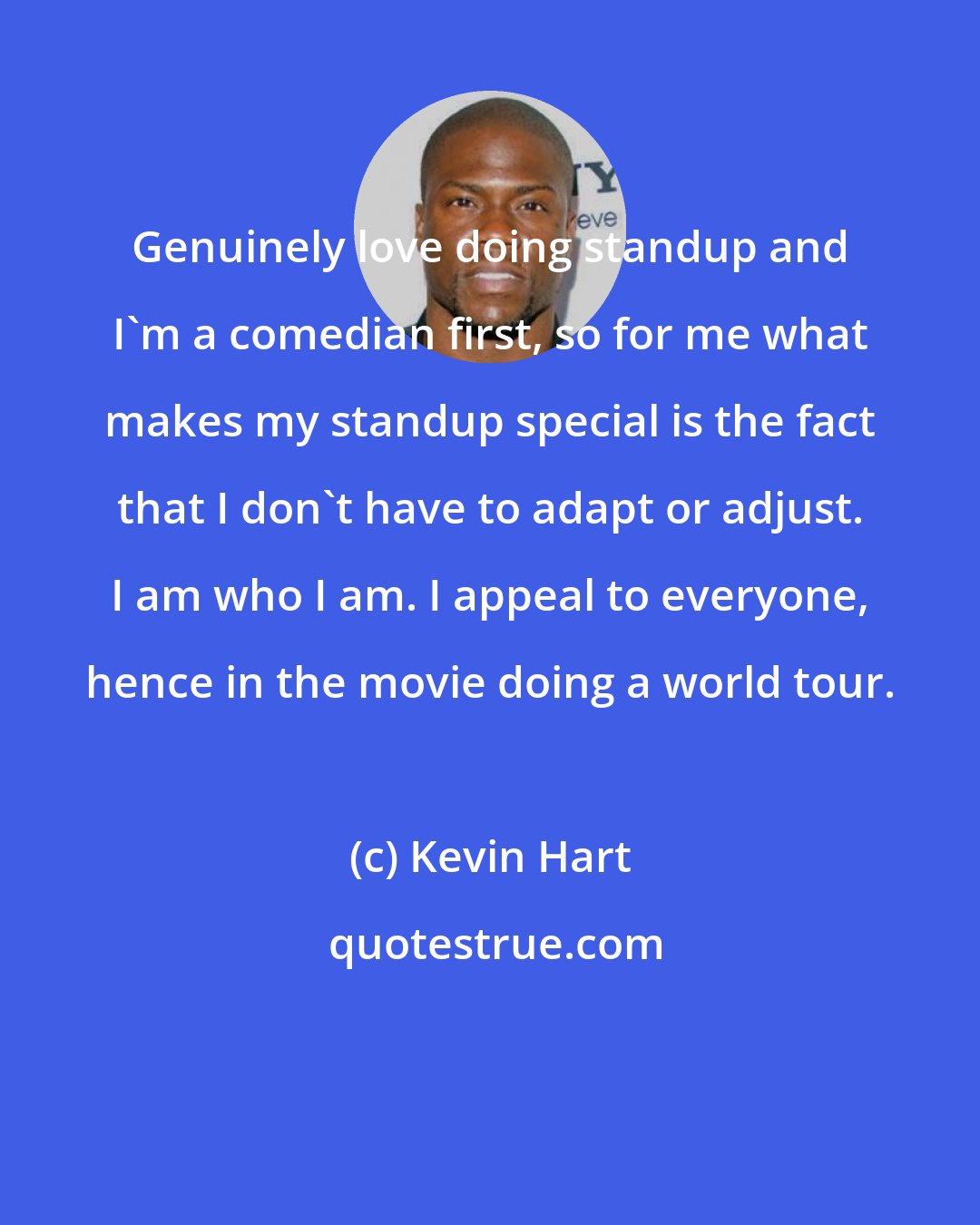 Kevin Hart: Genuinely love doing standup and I'm a comedian first, so for me what makes my standup special is the fact that I don't have to adapt or adjust. I am who I am. I appeal to everyone, hence in the movie doing a world tour.