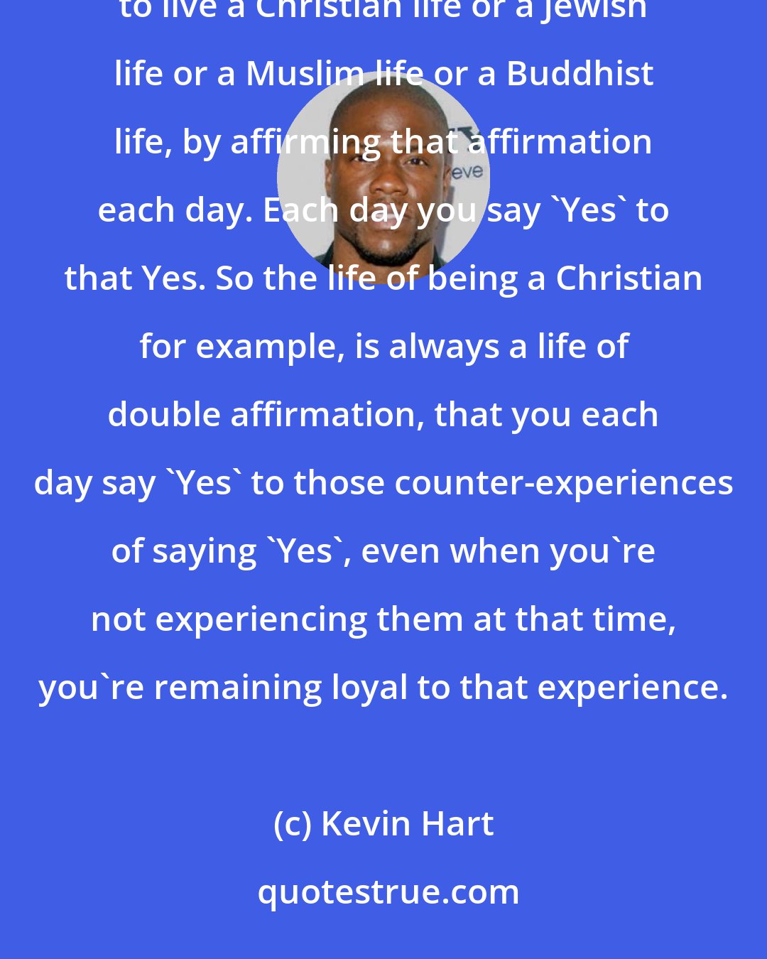Kevin Hart: I think what happens in a religious life is that we have those experiences of affirmation and that one starts to live a Christian life or a Jewish life or a Muslim life or a Buddhist life, by affirming that affirmation each day. Each day you say 'Yes' to that Yes. So the life of being a Christian for example, is always a life of double affirmation, that you each day say 'Yes' to those counter-experiences of saying 'Yes', even when you're not experiencing them at that time, you're remaining loyal to that experience.