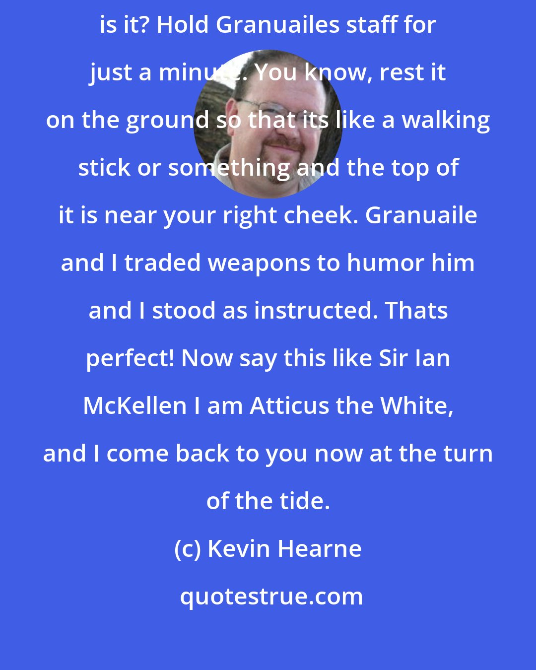 Kevin Hearne: Hey Atticus, do me a quick favour before we go? its easy. Sure. What is it? Hold Granuailes staff for just a minute. You know, rest it on the ground so that its like a walking stick or something and the top of it is near your right cheek. Granuaile and I traded weapons to humor him and I stood as instructed. Thats perfect! Now say this like Sir Ian McKellen I am Atticus the White, and I come back to you now at the turn of the tide.