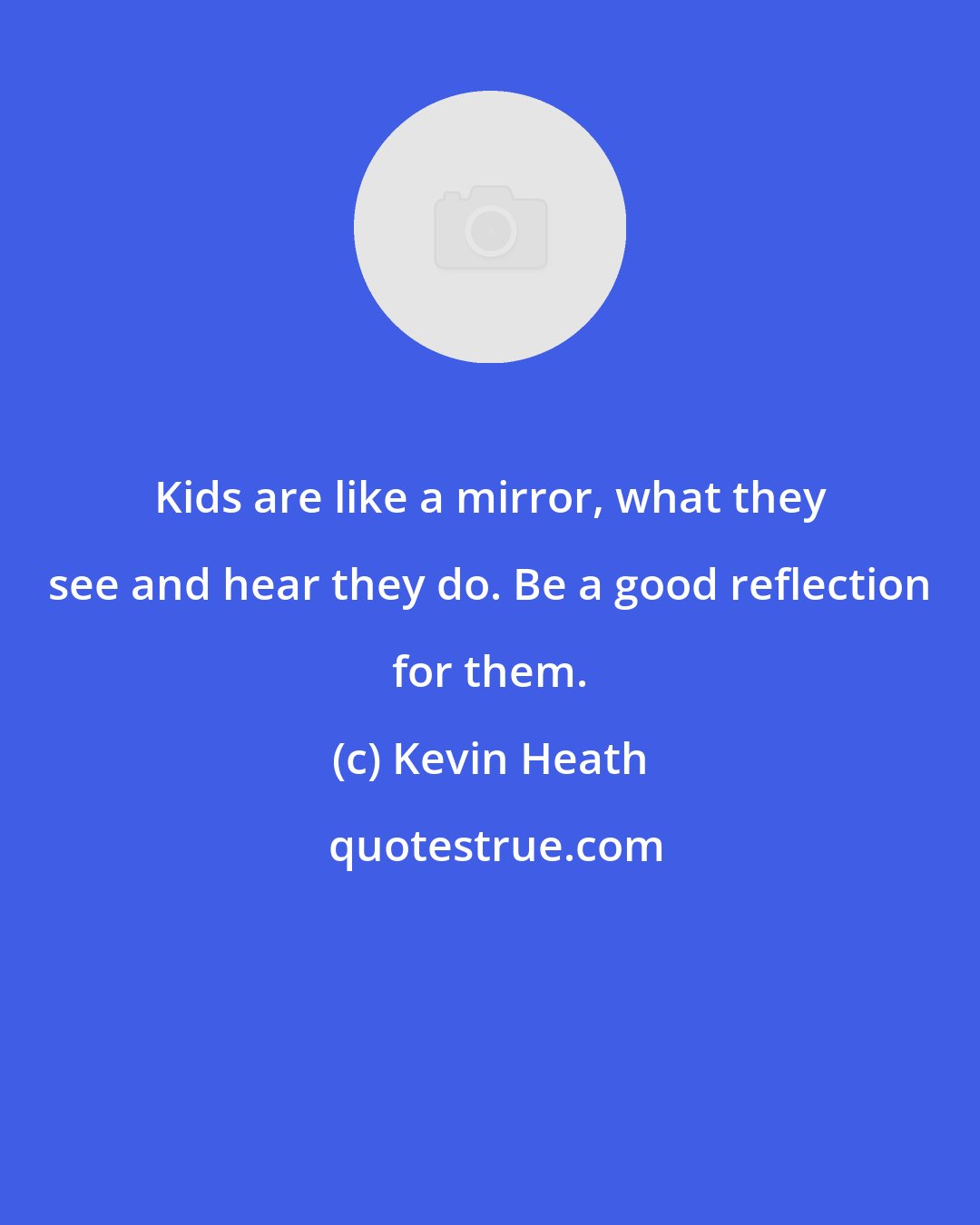 Kevin Heath: Kids are like a mirror, what they see and hear they do. Be a good reflection for them.