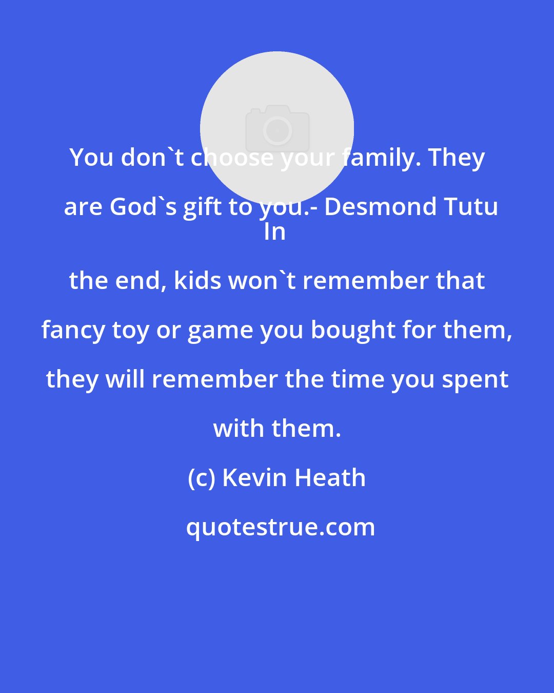 Kevin Heath: You don't choose your family. They are God's gift to you.- Desmond Tutu
In the end, kids won't remember that fancy toy or game you bought for them, they will remember the time you spent with them.