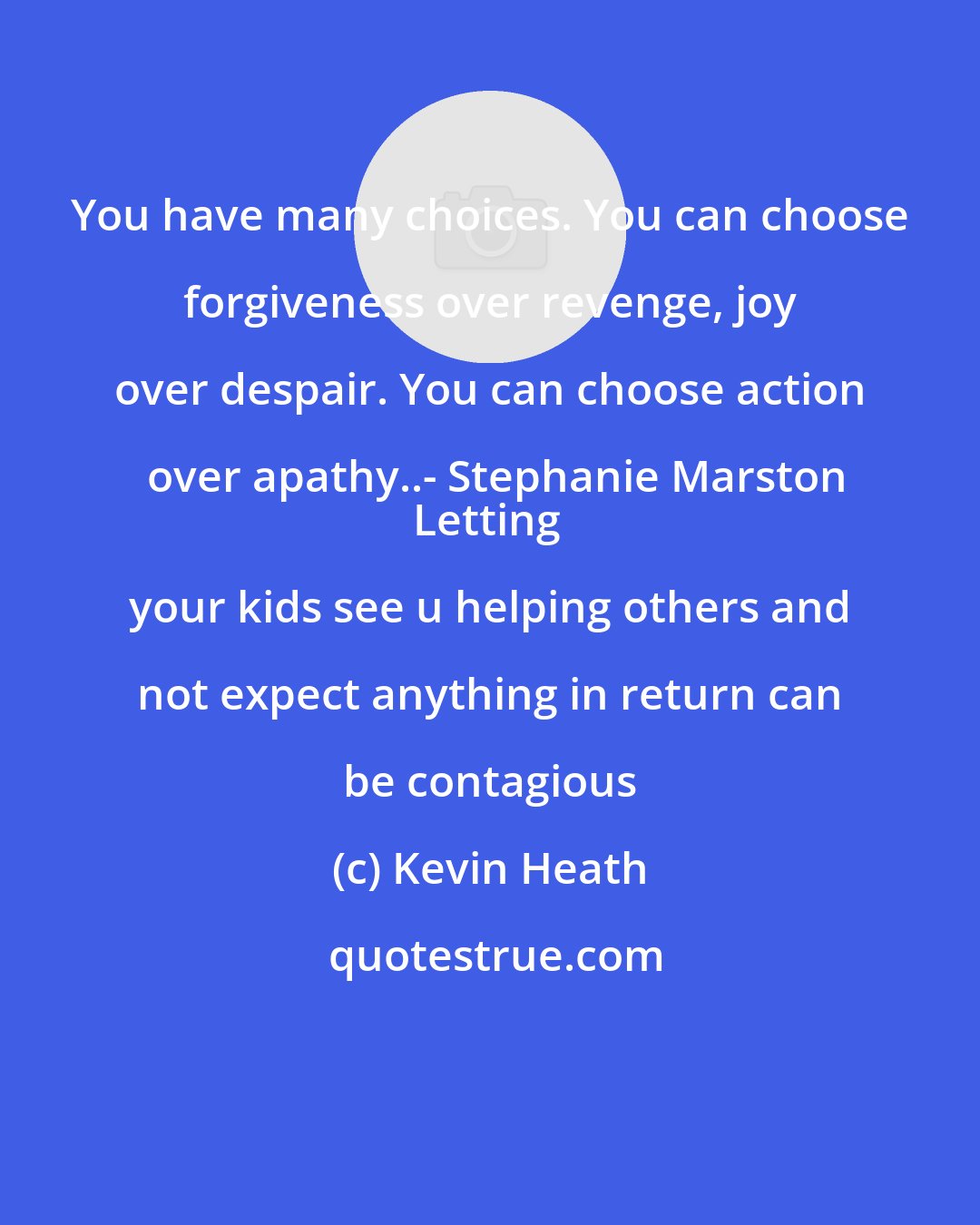 Kevin Heath: You have many choices. You can choose forgiveness over revenge, joy over despair. You can choose action over apathy..- Stephanie Marston
Letting your kids see u helping others and not expect anything in return can be contagious