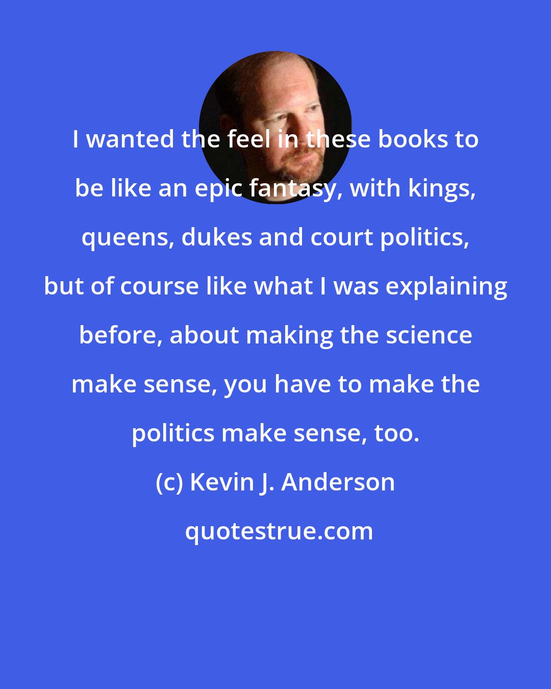 Kevin J. Anderson: I wanted the feel in these books to be like an epic fantasy, with kings, queens, dukes and court politics, but of course like what I was explaining before, about making the science make sense, you have to make the politics make sense, too.
