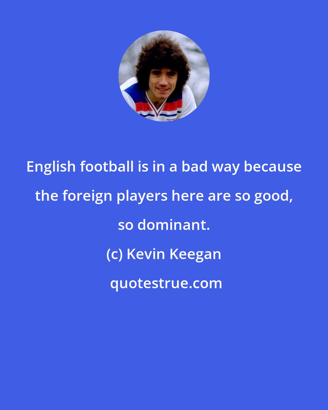 Kevin Keegan: English football is in a bad way because the foreign players here are so good, so dominant.