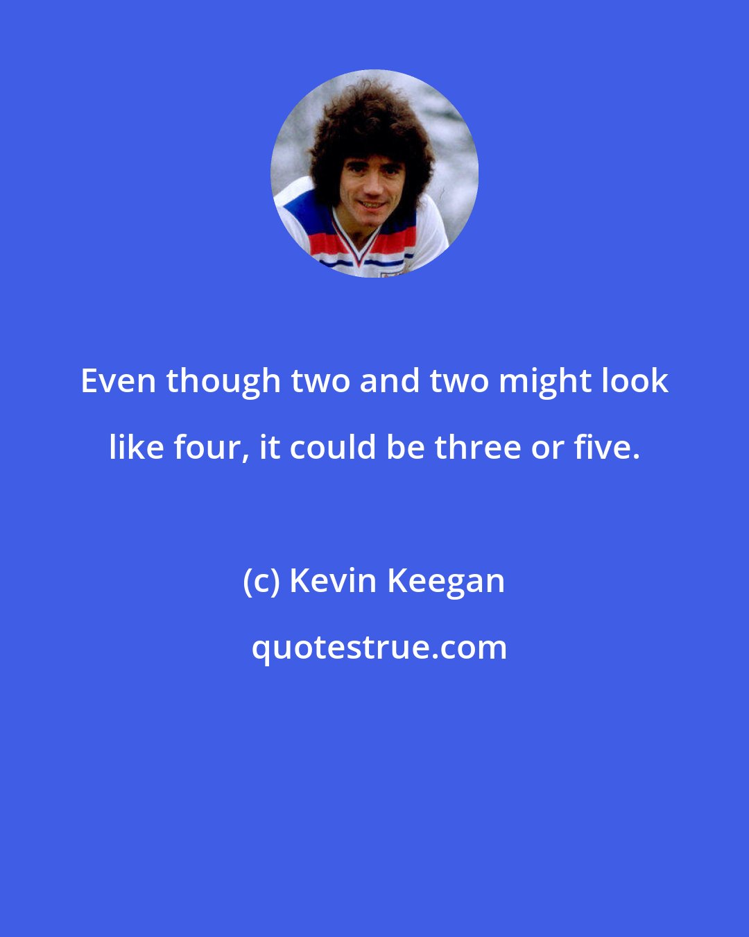 Kevin Keegan: Even though two and two might look like four, it could be three or five.