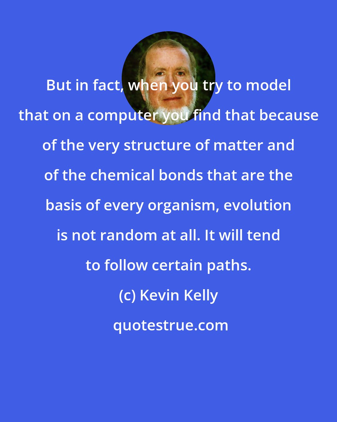 Kevin Kelly: But in fact, when you try to model that on a computer you find that because of the very structure of matter and of the chemical bonds that are the basis of every organism, evolution is not random at all. It will tend to follow certain paths.
