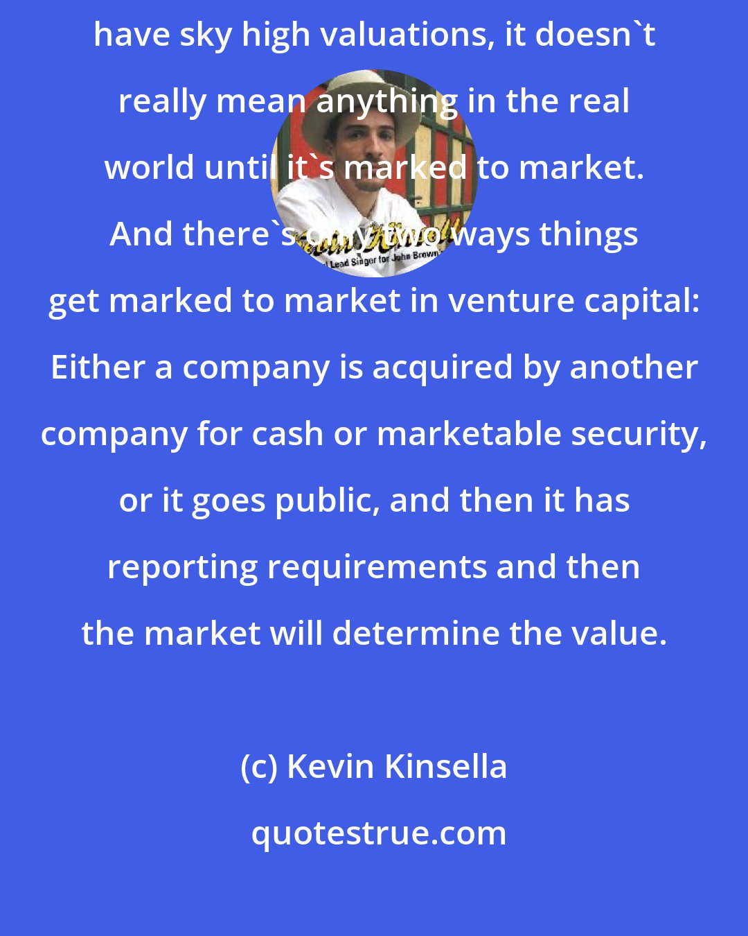 Kevin Kinsella: Basically my point of view on unicorns is that private companies which have sky high valuations, it doesn't really mean anything in the real world until it's marked to market. And there's only two ways things get marked to market in venture capital: Either a company is acquired by another company for cash or marketable security, or it goes public, and then it has reporting requirements and then the market will determine the value.