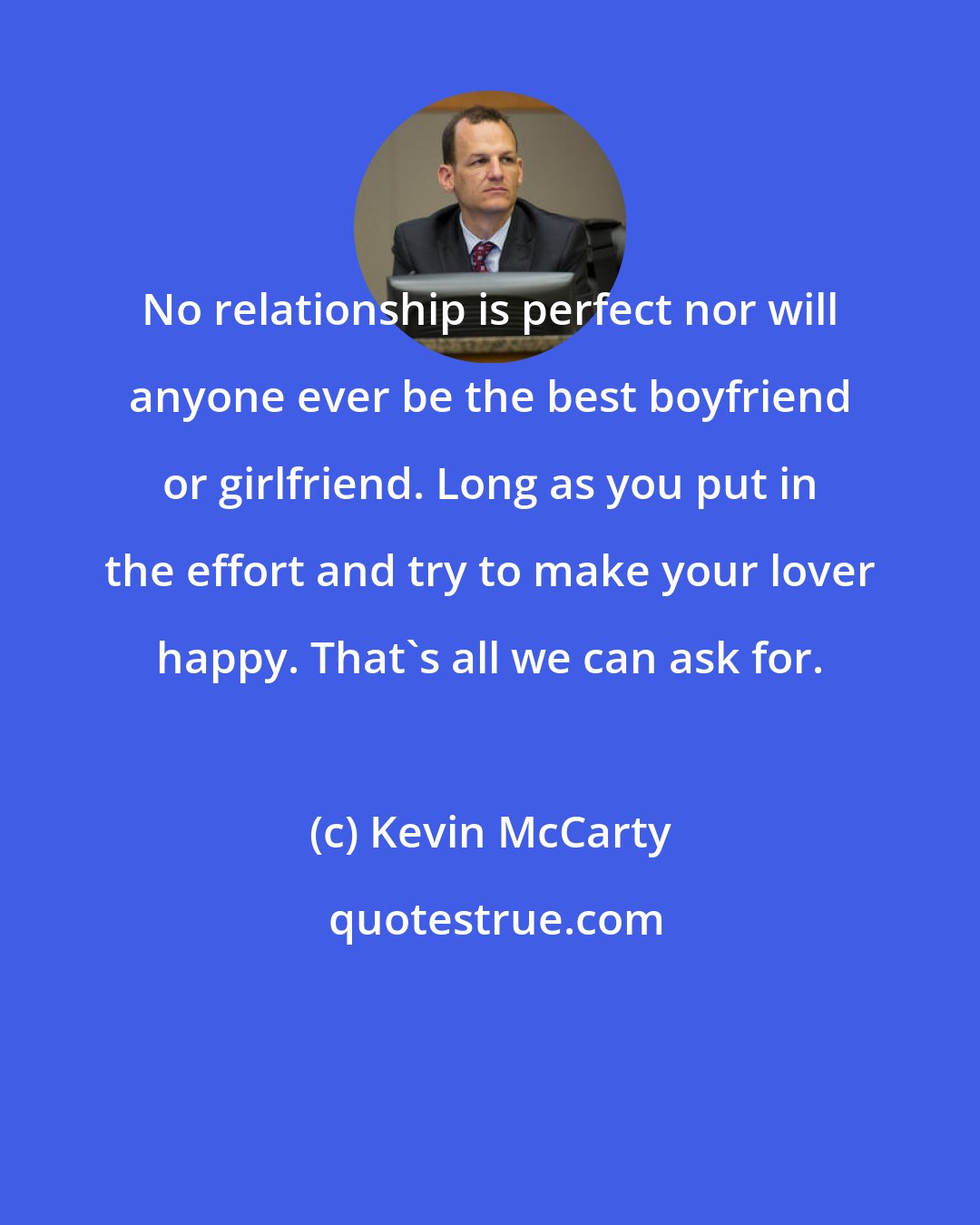Kevin McCarty: No relationship is perfect nor will anyone ever be the best boyfriend or girlfriend. Long as you put in the effort and try to make your lover happy. That's all we can ask for.