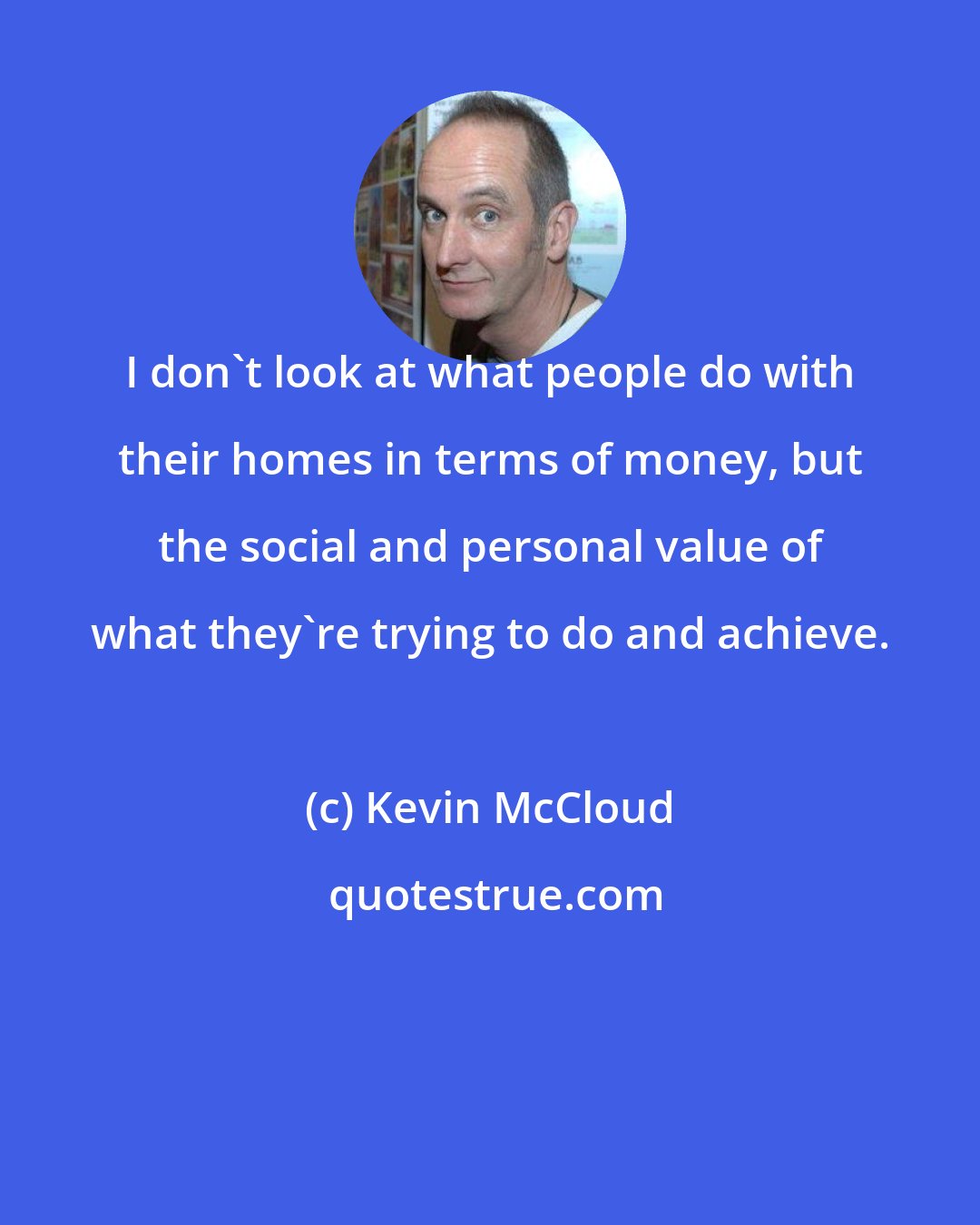 Kevin McCloud: I don't look at what people do with their homes in terms of money, but the social and personal value of what they're trying to do and achieve.