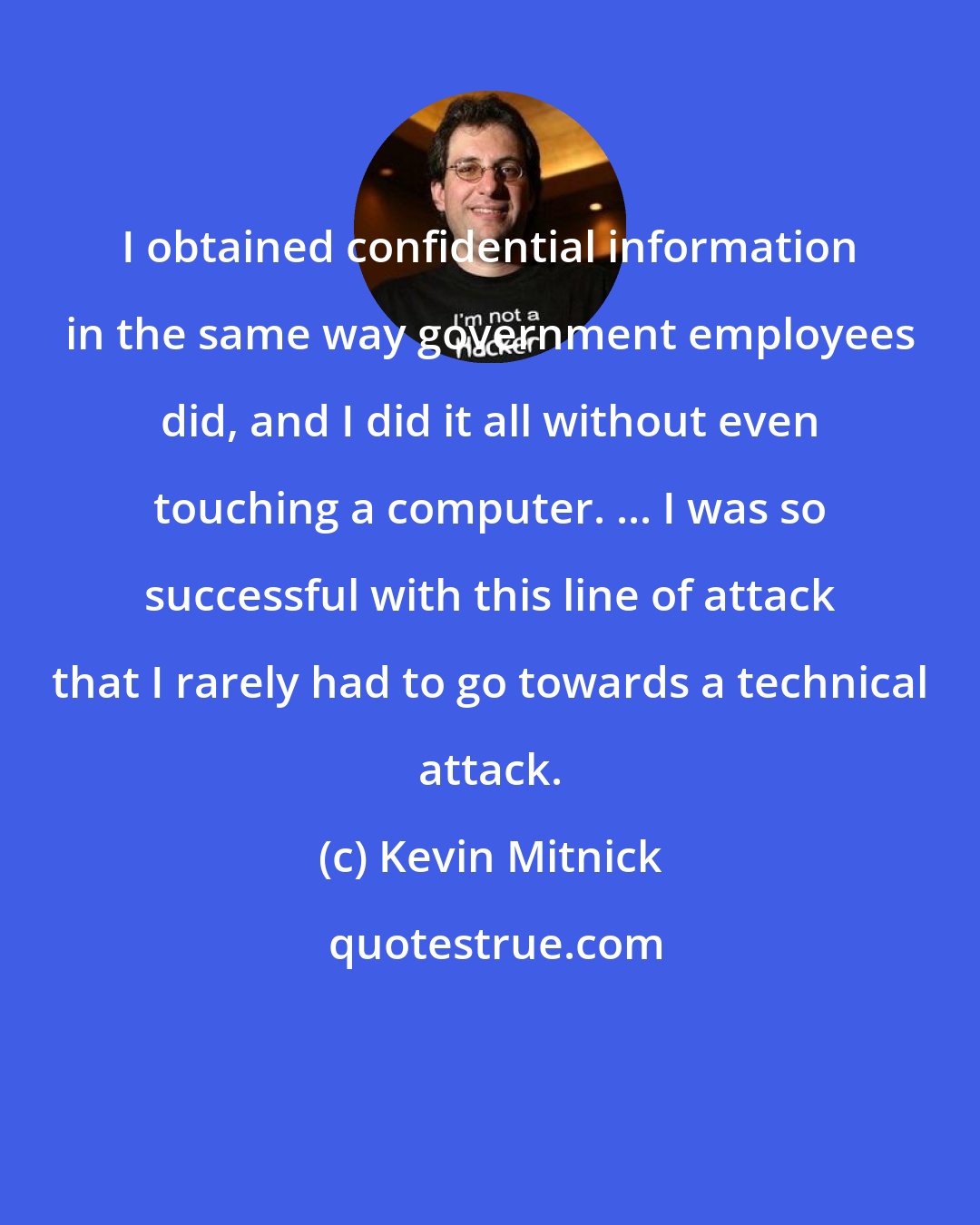 Kevin Mitnick: I obtained confidential information in the same way government employees did, and I did it all without even touching a computer. ... I was so successful with this line of attack that I rarely had to go towards a technical attack.