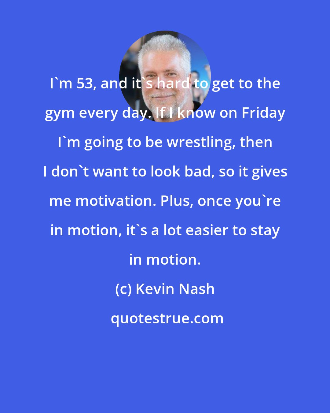 Kevin Nash: I'm 53, and it's hard to get to the gym every day. If I know on Friday I'm going to be wrestling, then I don't want to look bad, so it gives me motivation. Plus, once you're in motion, it's a lot easier to stay in motion.