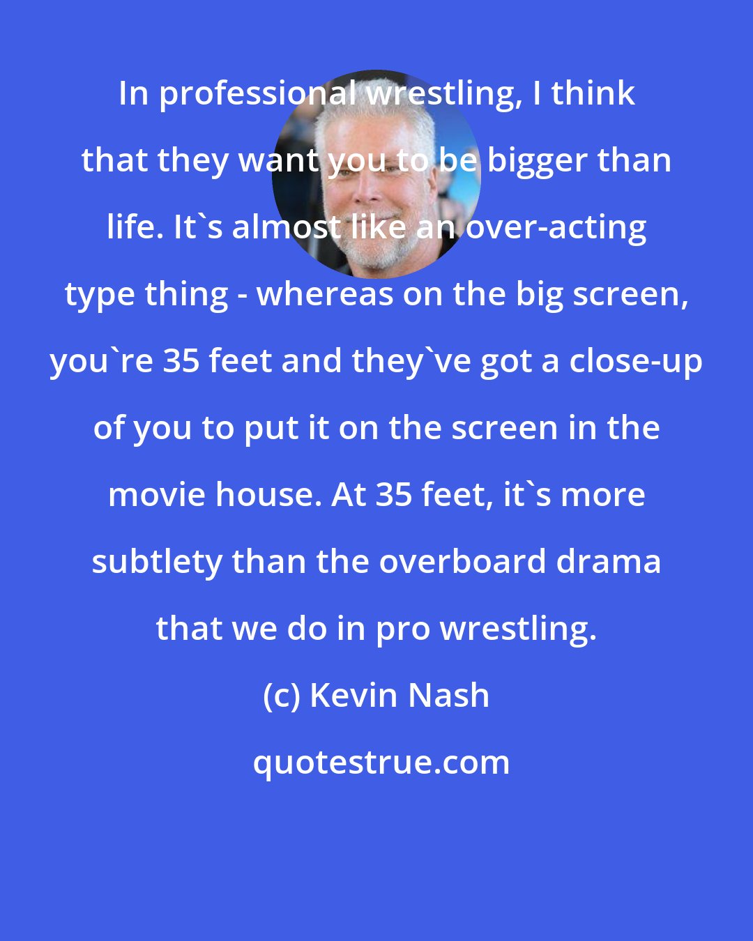 Kevin Nash: In professional wrestling, I think that they want you to be bigger than life. It's almost like an over-acting type thing - whereas on the big screen, you're 35 feet and they've got a close-up of you to put it on the screen in the movie house. At 35 feet, it's more subtlety than the overboard drama that we do in pro wrestling.