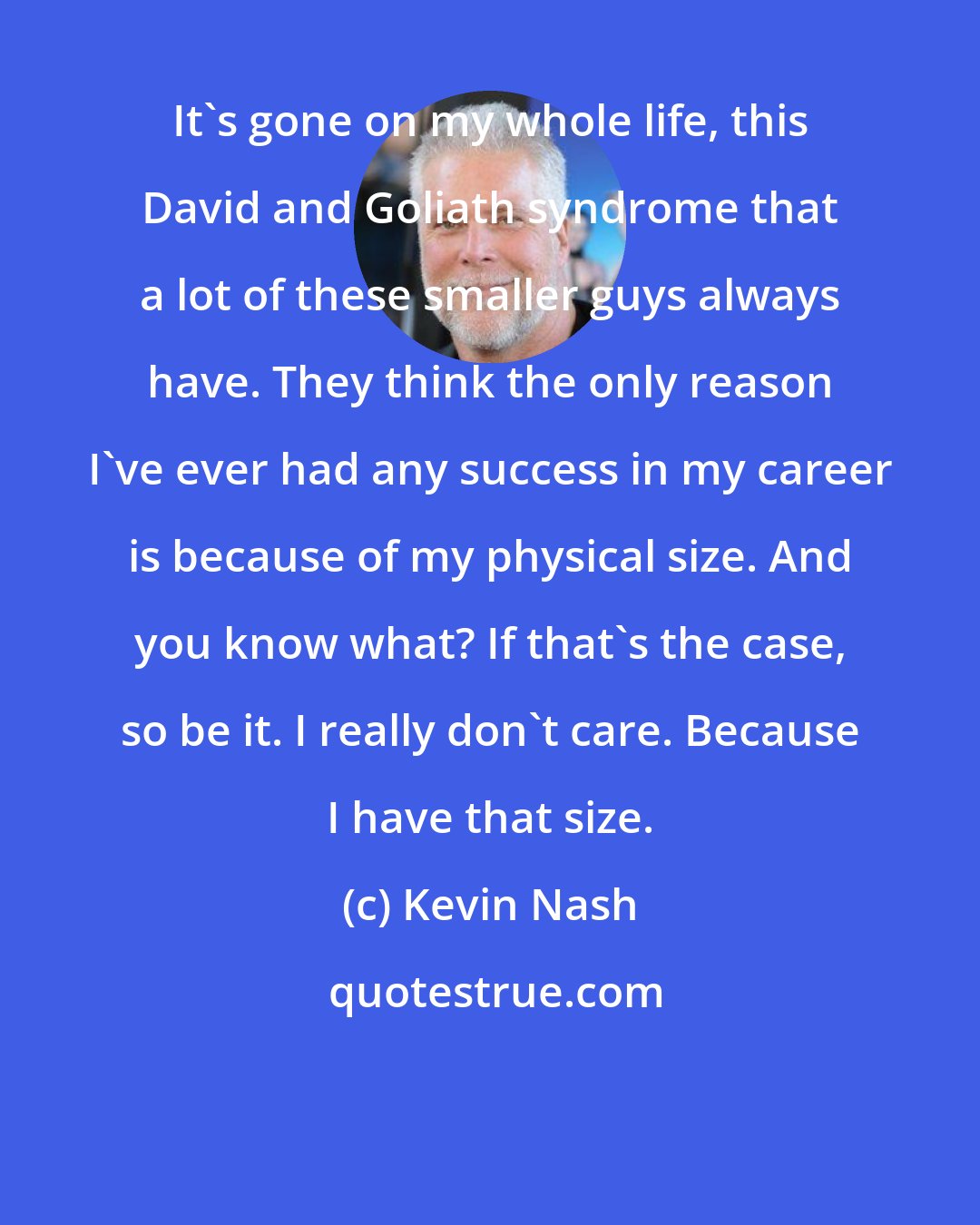 Kevin Nash: It's gone on my whole life, this David and Goliath syndrome that a lot of these smaller guys always have. They think the only reason I've ever had any success in my career is because of my physical size. And you know what? If that's the case, so be it. I really don't care. Because I have that size.