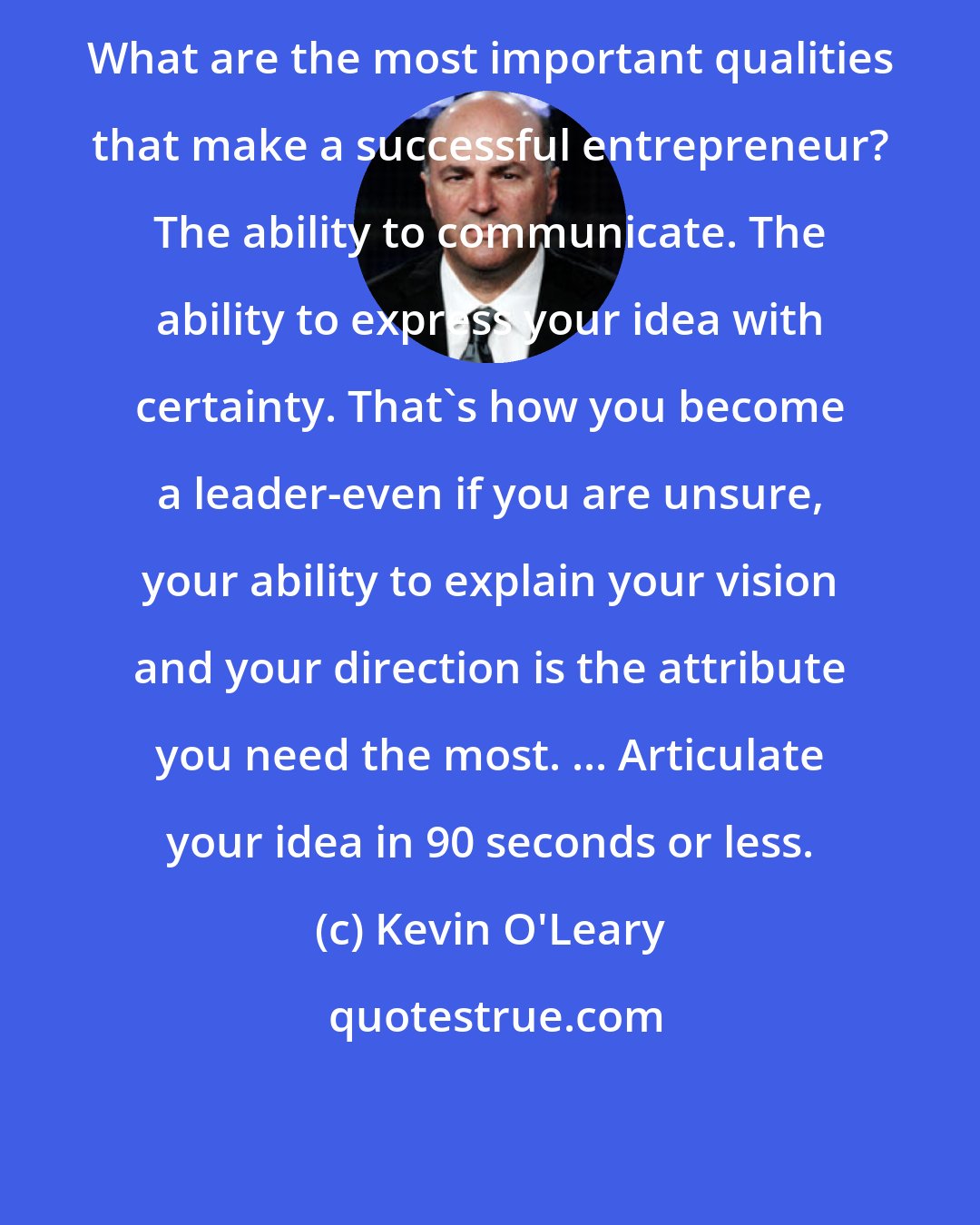 Kevin O'Leary: What are the most important qualities that make a successful entrepreneur? The ability to communicate. The ability to express your idea with certainty. That's how you become a leader-even if you are unsure, your ability to explain your vision and your direction is the attribute you need the most. ... Articulate your idea in 90 seconds or less.