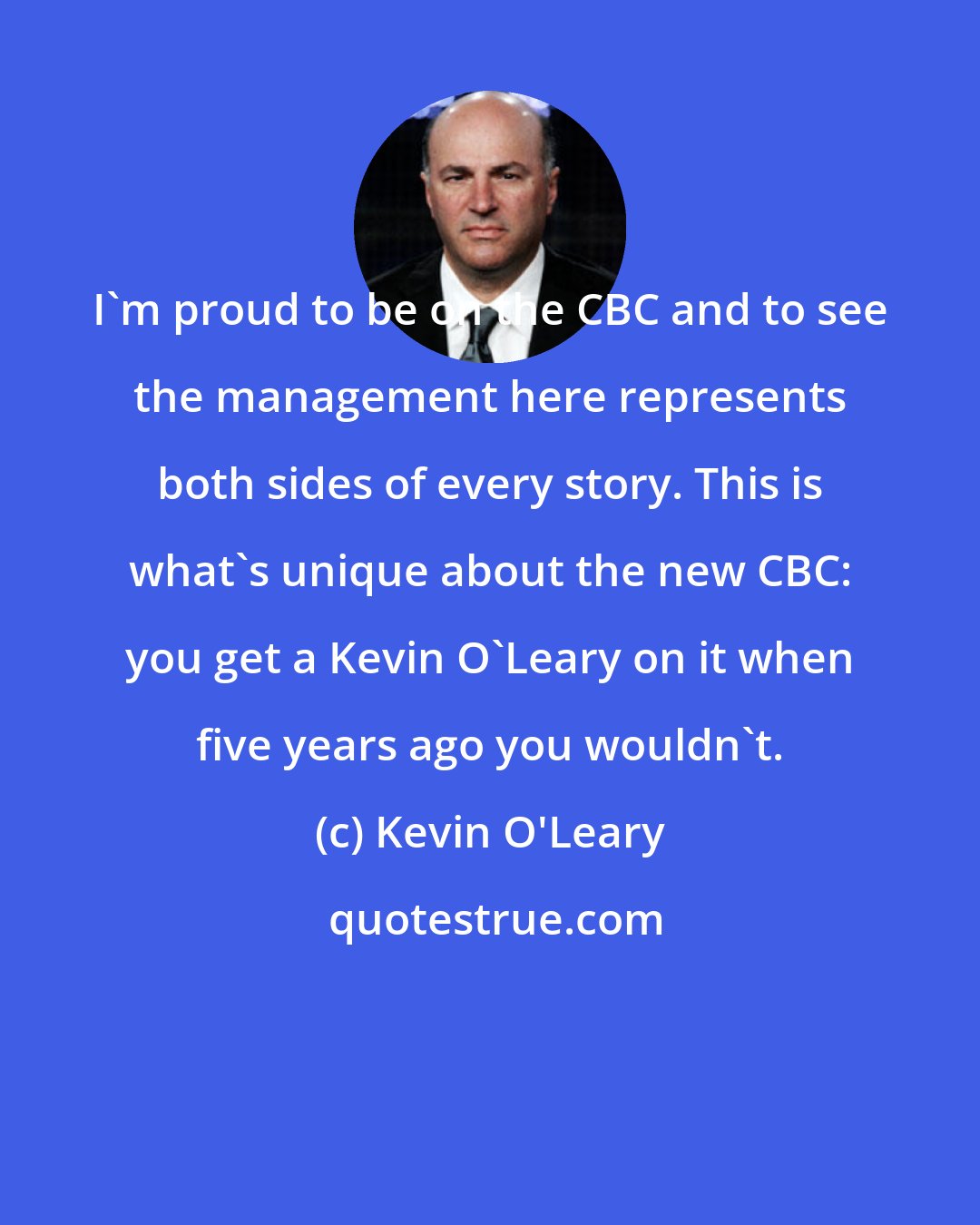 Kevin O'Leary: I'm proud to be on the CBC and to see the management here represents both sides of every story. This is what's unique about the new CBC: you get a Kevin O'Leary on it when five years ago you wouldn't.