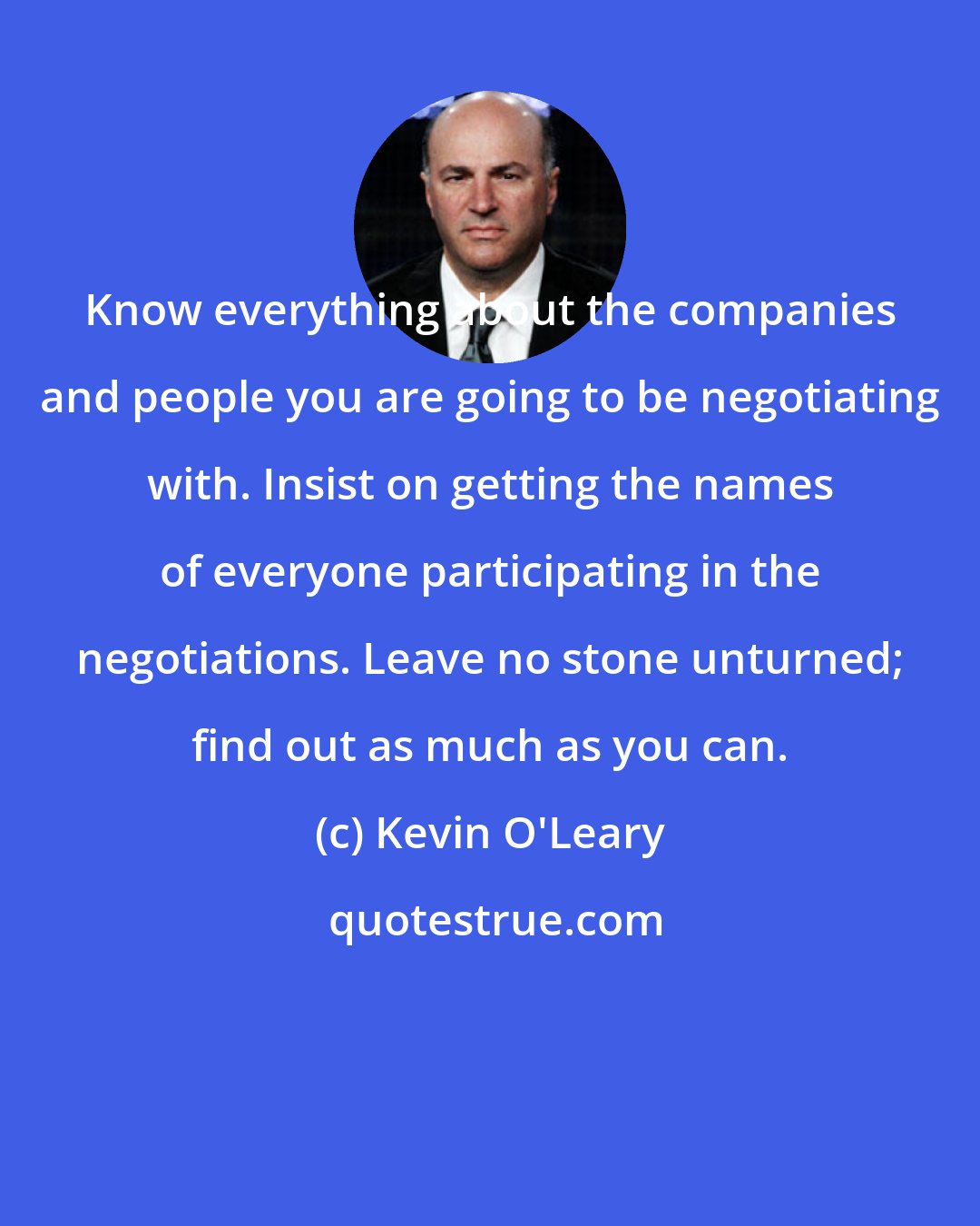 Kevin O'Leary: Know everything about the companies and people you are going to be negotiating with. Insist on getting the names of everyone participating in the negotiations. Leave no stone unturned; find out as much as you can.