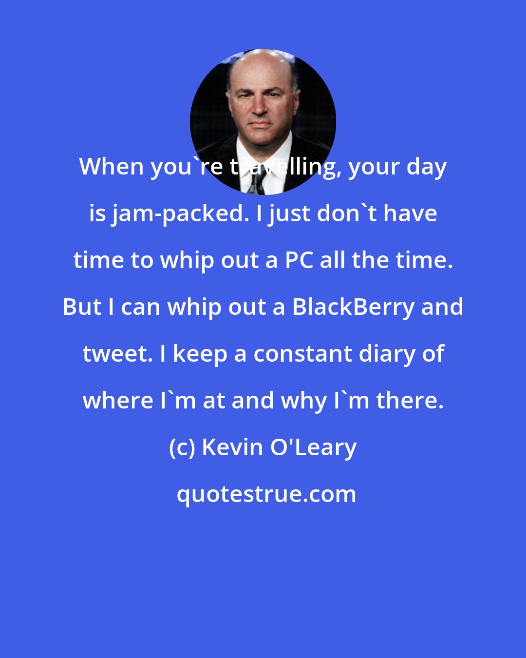 Kevin O'Leary: When you're travelling, your day is jam-packed. I just don't have time to whip out a PC all the time. But I can whip out a BlackBerry and tweet. I keep a constant diary of where I'm at and why I'm there.