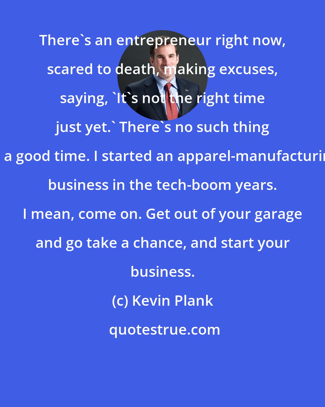 Kevin Plank: There's an entrepreneur right now, scared to death, making excuses, saying, 'It's not the right time just yet.' There's no such thing as a good time. I started an apparel-manufacturing business in the tech-boom years. I mean, come on. Get out of your garage and go take a chance, and start your business.