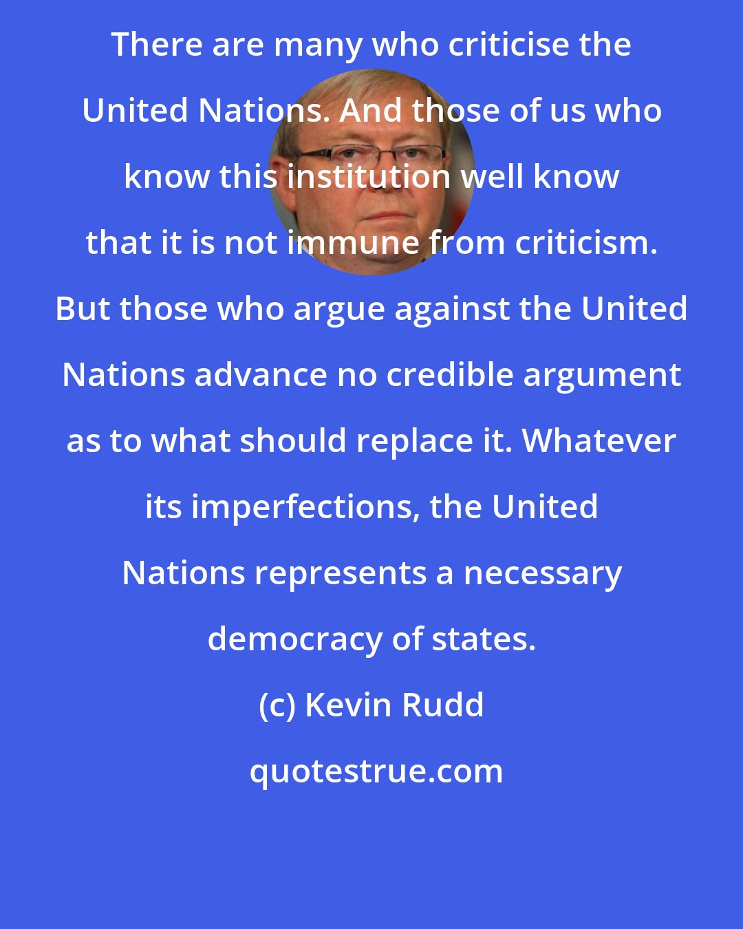 Kevin Rudd: There are many who criticise the United Nations. And those of us who know this institution well know that it is not immune from criticism. But those who argue against the United Nations advance no credible argument as to what should replace it. Whatever its imperfections, the United Nations represents a necessary democracy of states.