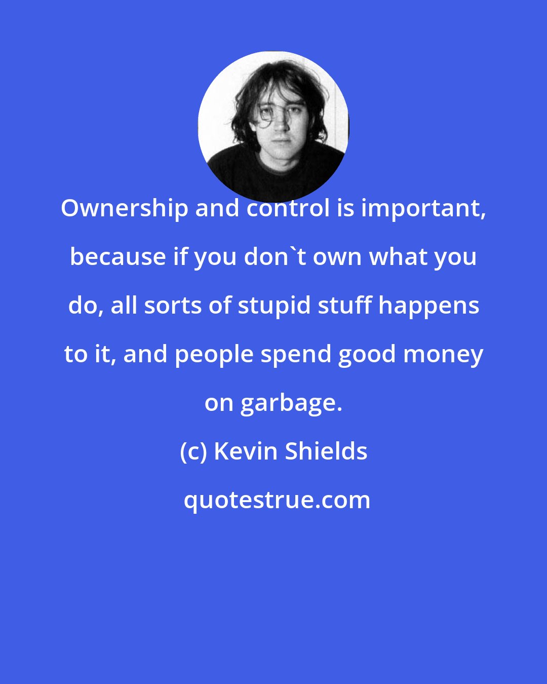 Kevin Shields: Ownership and control is important, because if you don't own what you do, all sorts of stupid stuff happens to it, and people spend good money on garbage.