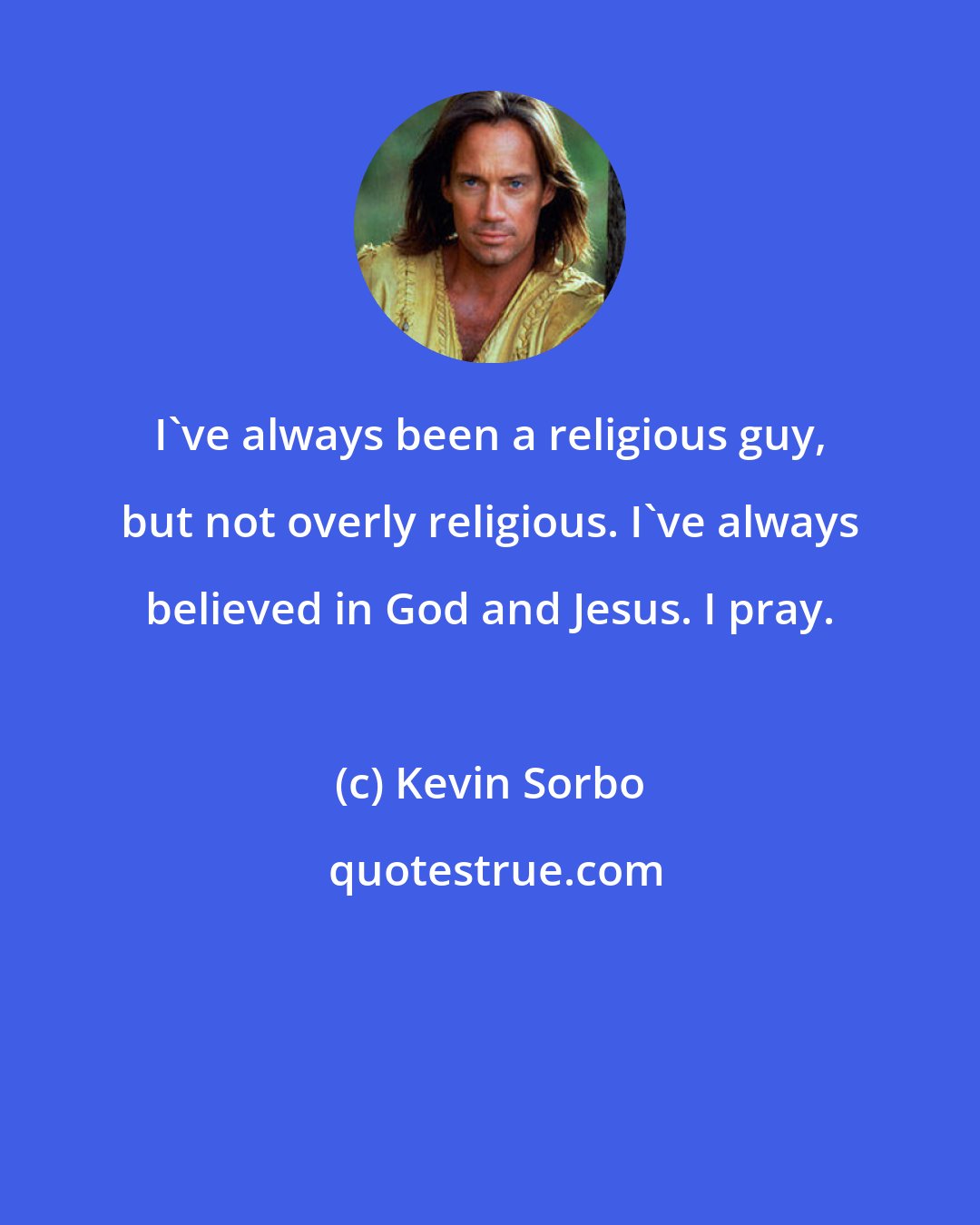 Kevin Sorbo: I've always been a religious guy, but not overly religious. I've always believed in God and Jesus. I pray.