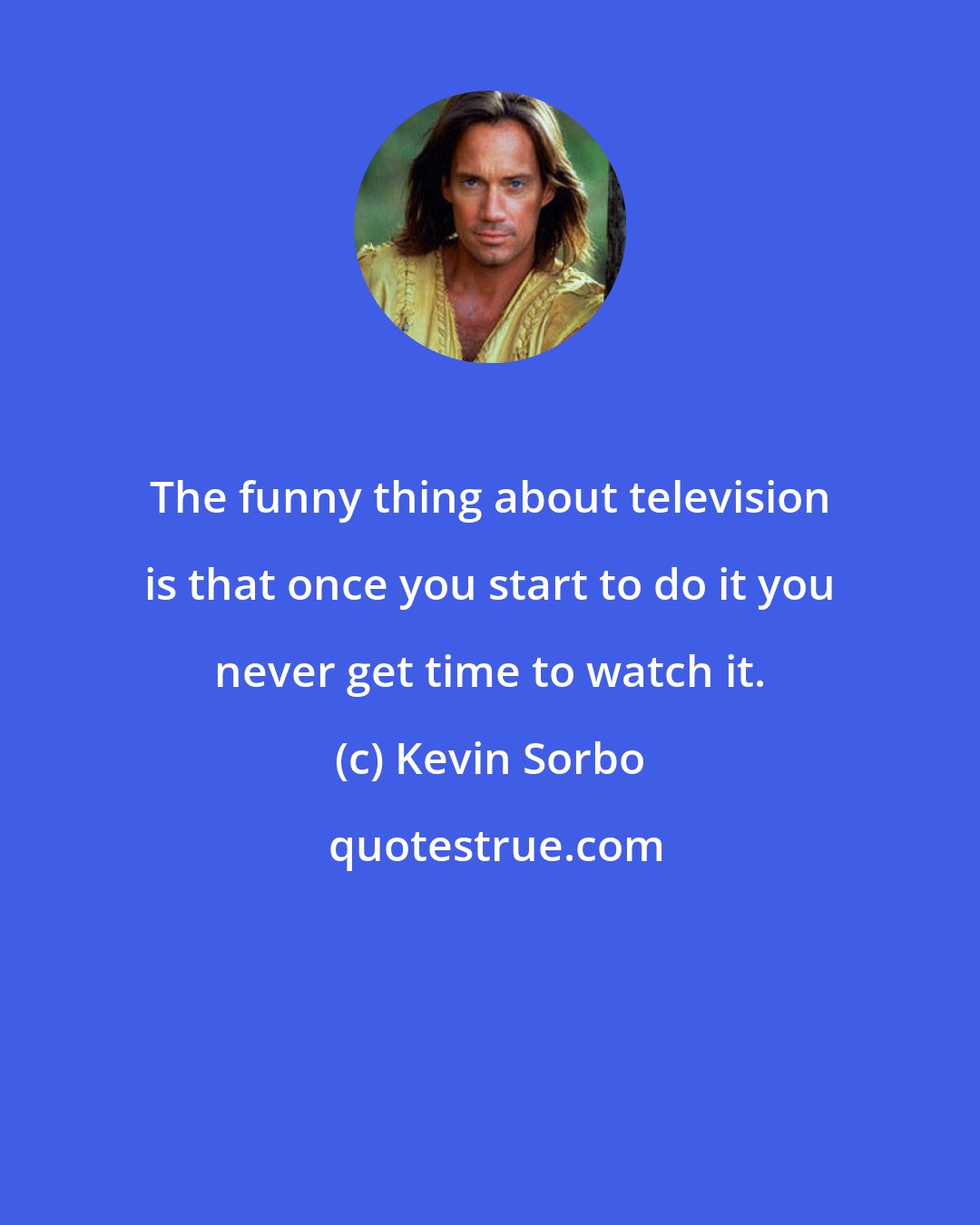 Kevin Sorbo: The funny thing about television is that once you start to do it you never get time to watch it.
