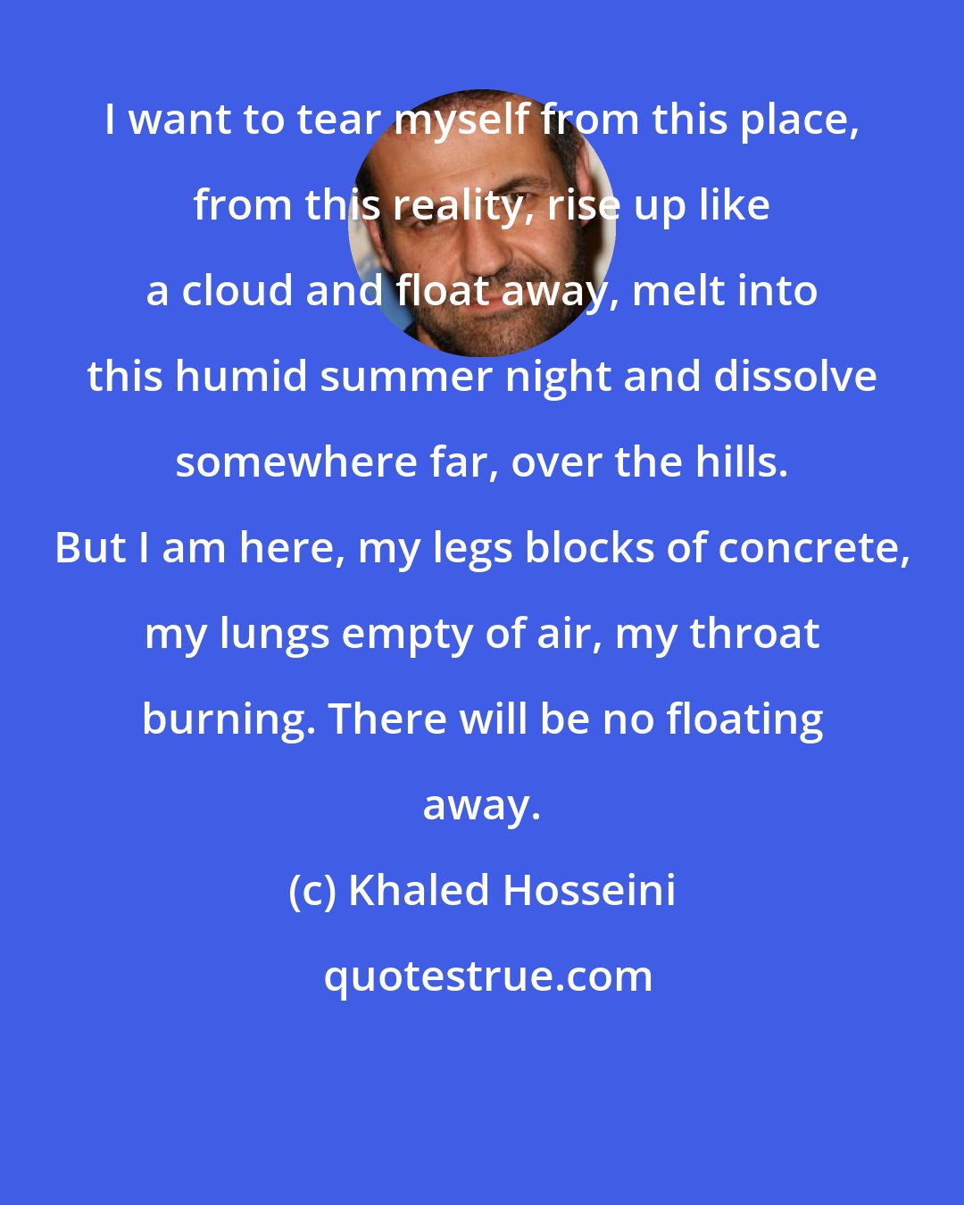 Khaled Hosseini: I want to tear myself from this place, from this reality, rise up like a cloud and float away, melt into this humid summer night and dissolve somewhere far, over the hills. But I am here, my legs blocks of concrete, my lungs empty of air, my throat burning. There will be no floating away.