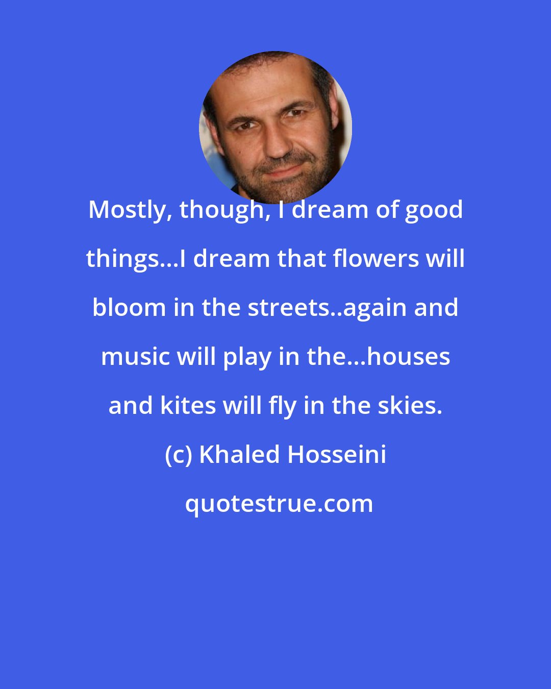 Khaled Hosseini: Mostly, though, I dream of good things...I dream that flowers will bloom in the streets..again and music will play in the...houses and kites will fly in the skies.