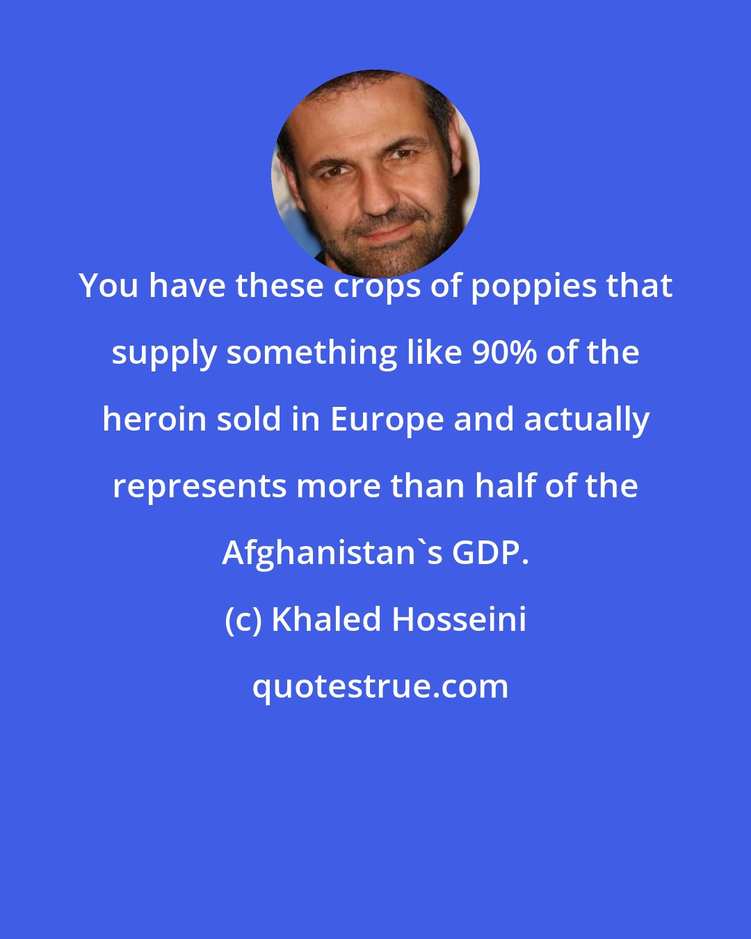 Khaled Hosseini: You have these crops of poppies that supply something like 90% of the heroin sold in Europe and actually represents more than half of the Afghanistan's GDP.