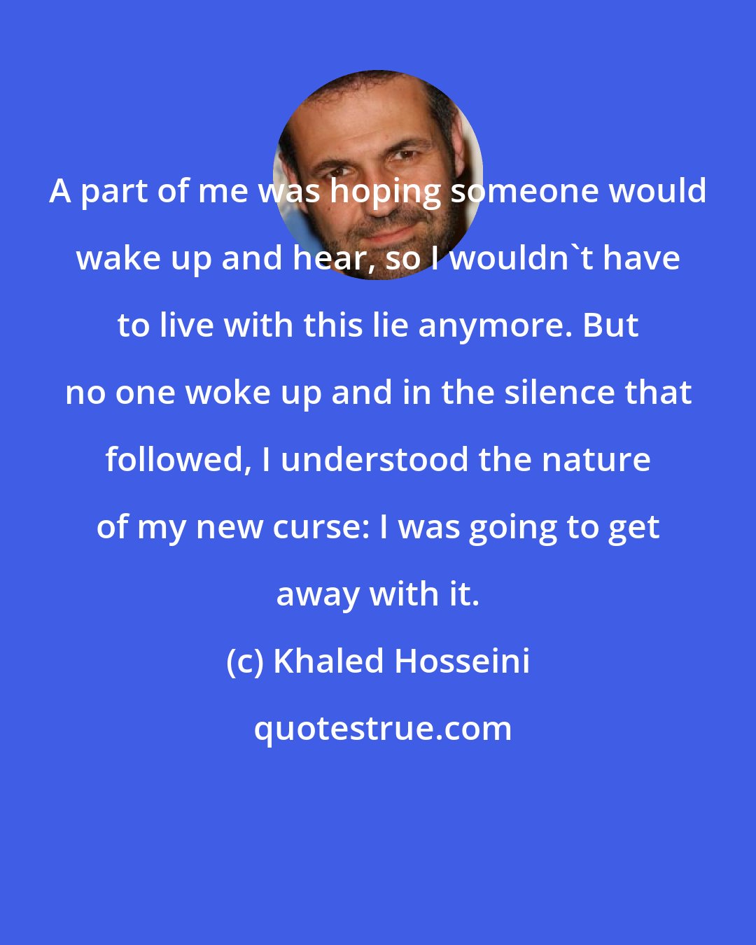 Khaled Hosseini: A part of me was hoping someone would wake up and hear, so I wouldn't have to live with this lie anymore. But no one woke up and in the silence that followed, I understood the nature of my new curse: I was going to get away with it.