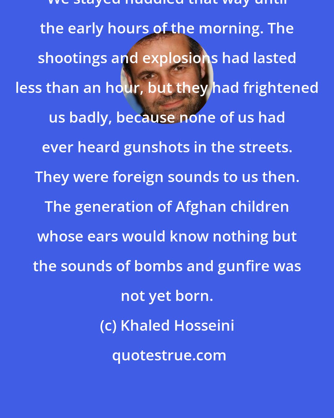 Khaled Hosseini: We stayed huddled that way until the early hours of the morning. The shootings and explosions had lasted less than an hour, but they had frightened us badly, because none of us had ever heard gunshots in the streets. They were foreign sounds to us then. The generation of Afghan children whose ears would know nothing but the sounds of bombs and gunfire was not yet born.