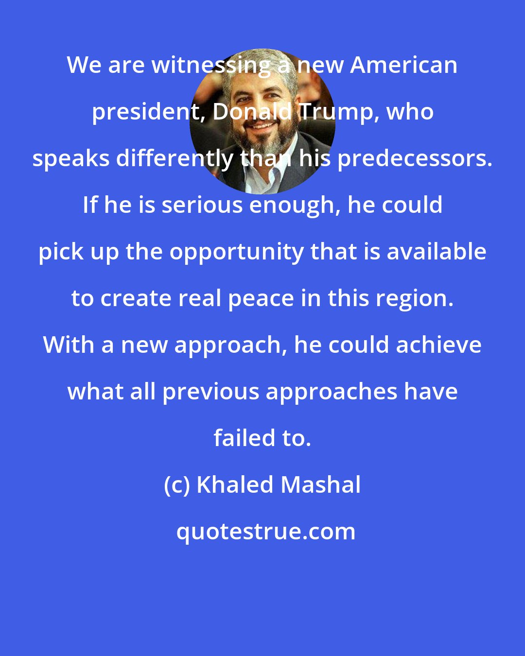 Khaled Mashal: We are witnessing a new American president, Donald Trump, who speaks differently than his predecessors. If he is serious enough, he could pick up the opportunity that is available to create real peace in this region. With a new approach, he could achieve what all previous approaches have failed to.