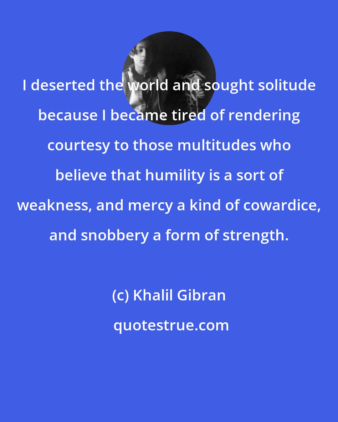 Khalil Gibran: I deserted the world and sought solitude because I became tired of rendering courtesy to those multitudes who believe that humility is a sort of weakness, and mercy a kind of cowardice, and snobbery a form of strength.