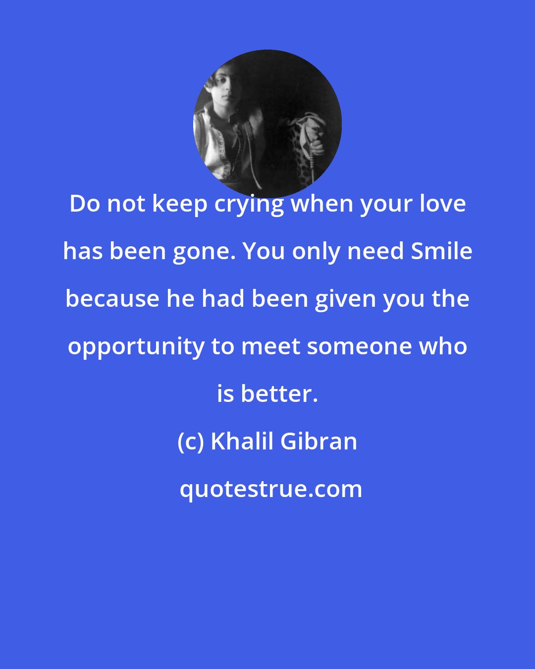 Khalil Gibran: Do not keep crying when your love has been gone. You only need Smile because he had been given you the opportunity to meet someone who is better.
