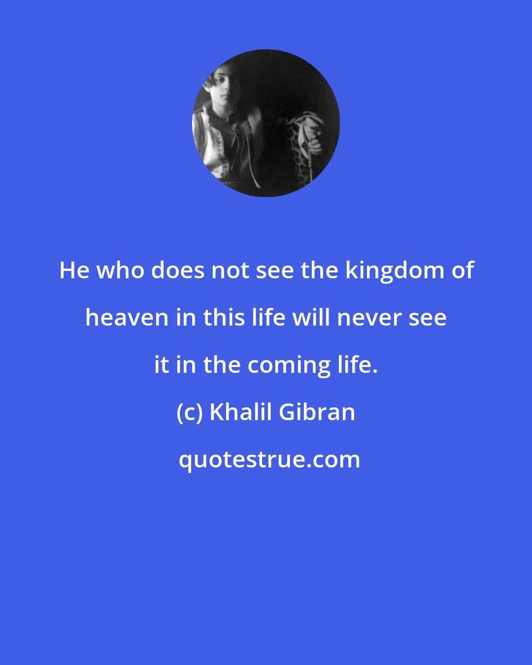 Khalil Gibran: He who does not see the kingdom of heaven in this life will never see it in the coming life.