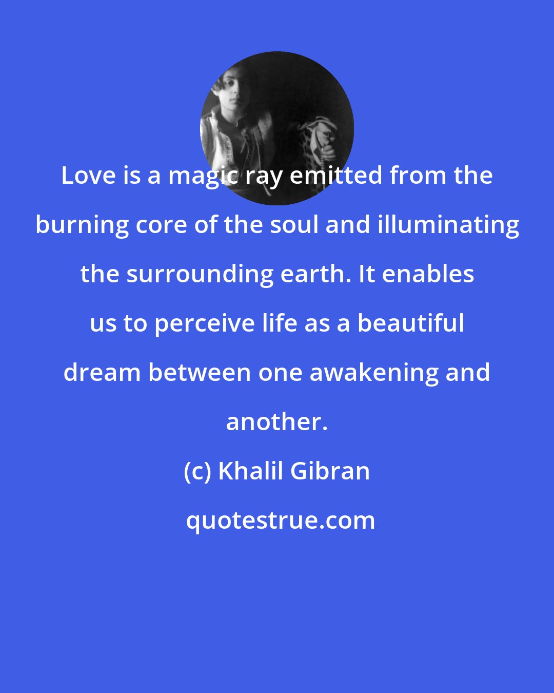 Khalil Gibran: Love is a magic ray emitted from the burning core of the soul and illuminating the surrounding earth. It enables us to perceive life as a beautiful dream between one awakening and another.