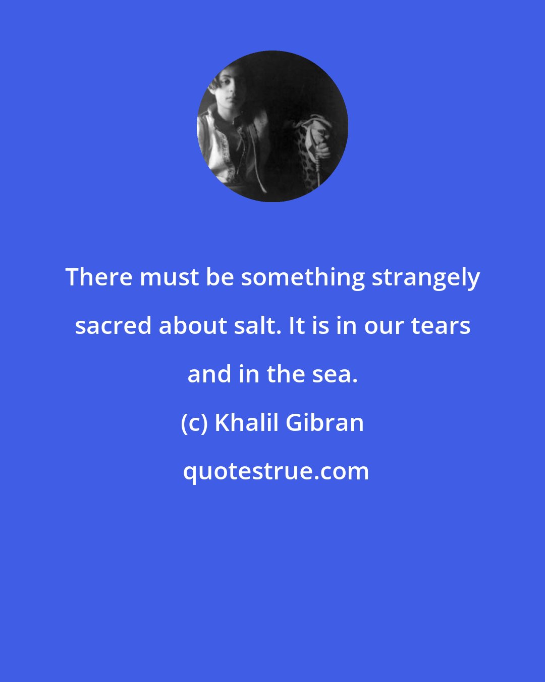 Khalil Gibran: There must be something strangely sacred about salt. It is in our tears and in the sea.