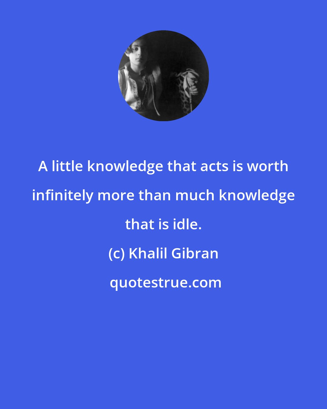 Khalil Gibran: A little knowledge that acts is worth infinitely more than much knowledge that is idle.