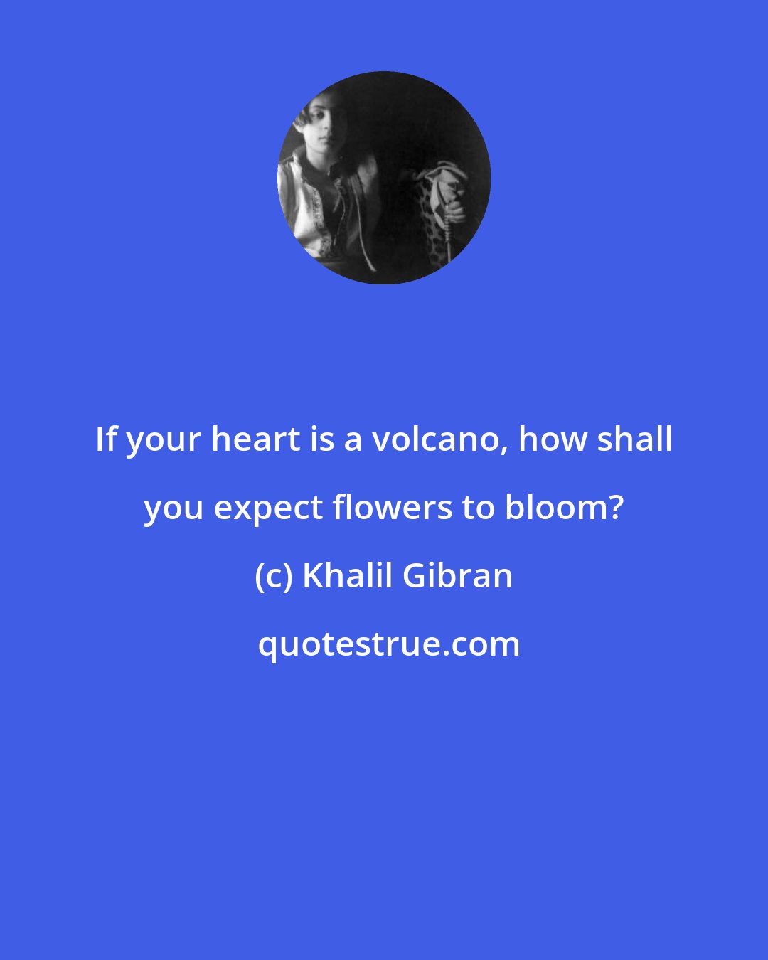 Khalil Gibran: If your heart is a volcano, how shall you expect flowers to bloom?
