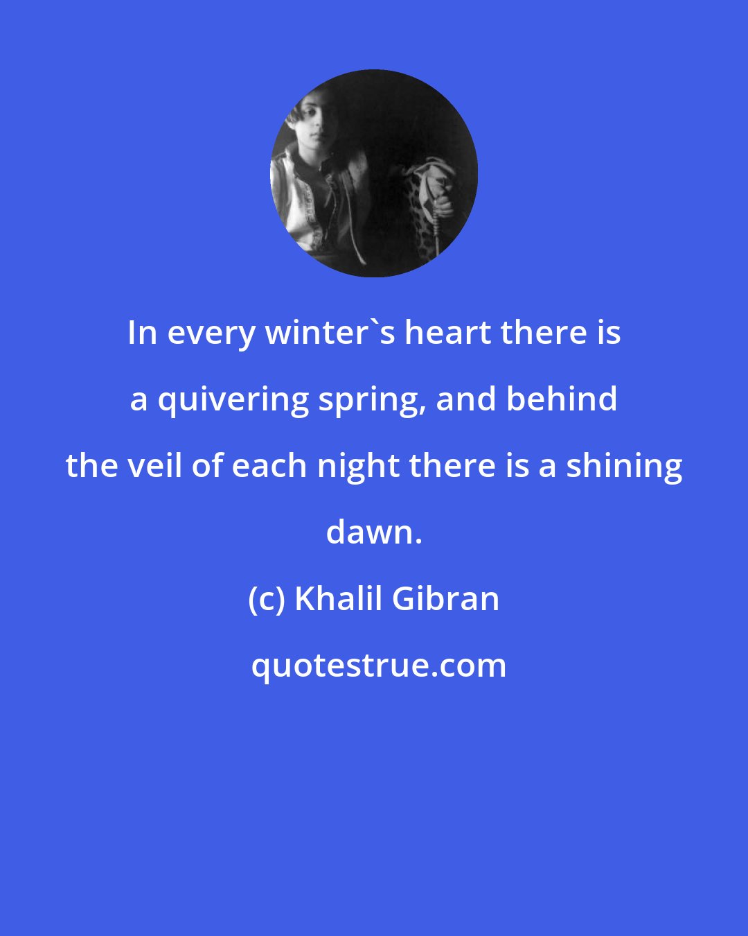 Khalil Gibran: In every winter's heart there is a quivering spring, and behind the veil of each night there is a shining dawn.