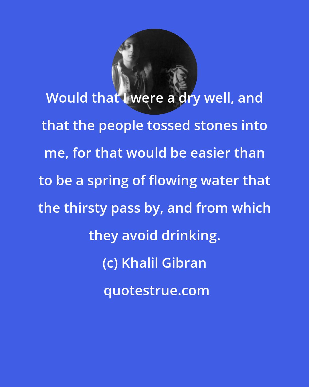 Khalil Gibran: Would that I were a dry well, and that the people tossed stones into me, for that would be easier than to be a spring of flowing water that the thirsty pass by, and from which they avoid drinking.