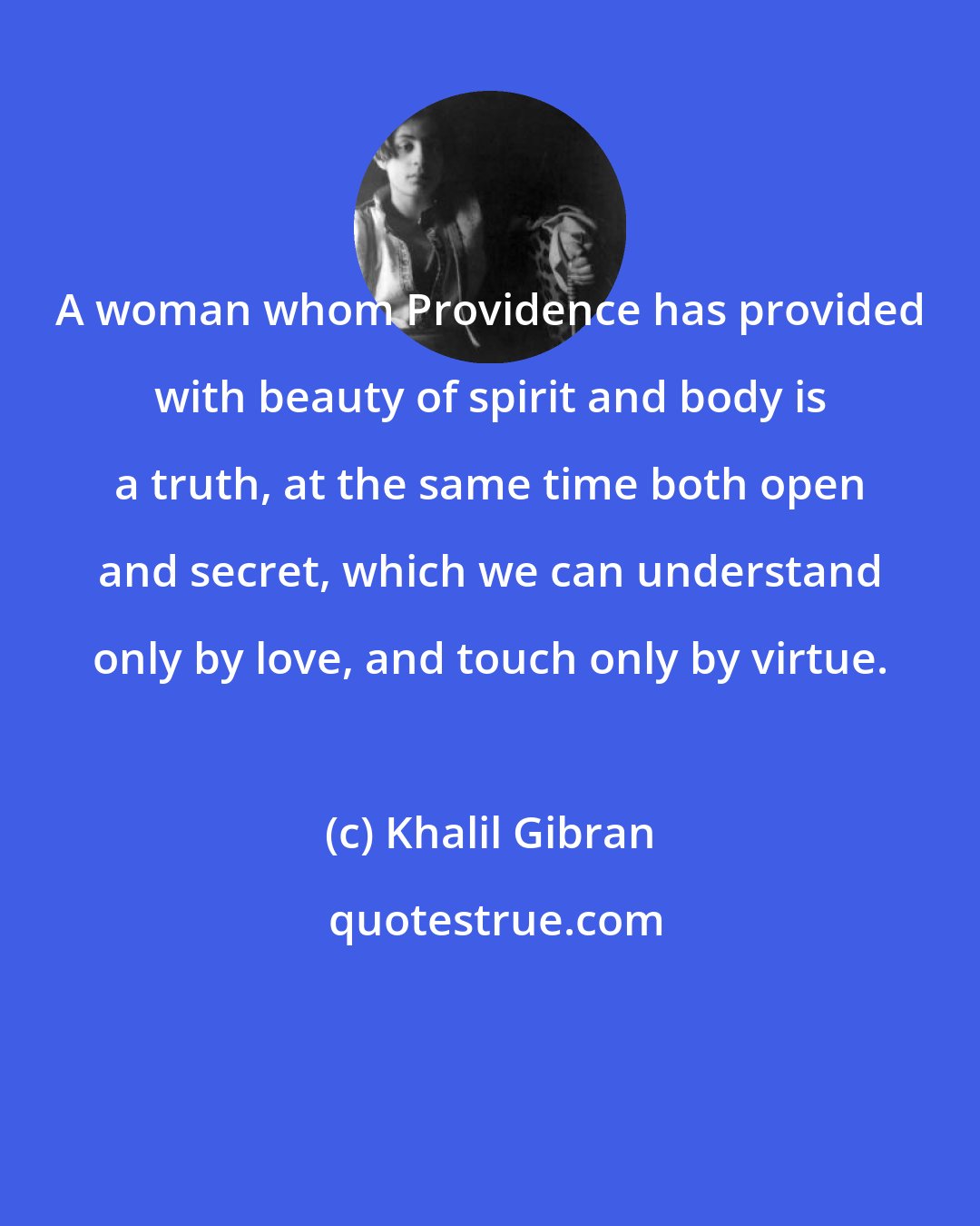 Khalil Gibran: A woman whom Providence has provided with beauty of spirit and body is a truth, at the same time both open and secret, which we can understand only by love, and touch only by virtue.