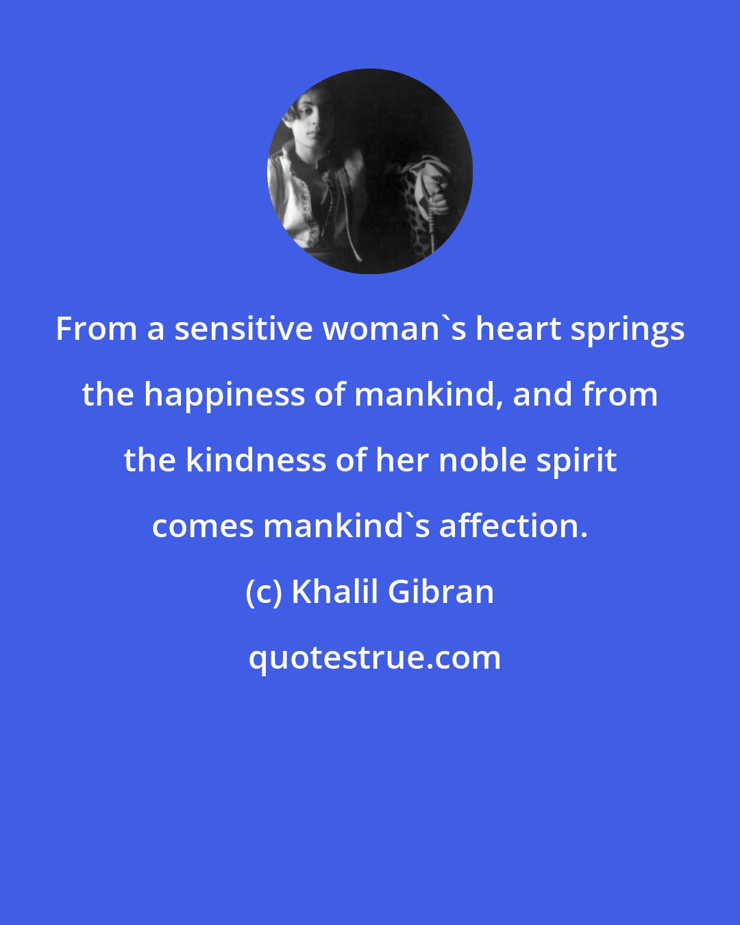 Khalil Gibran: From a sensitive woman's heart springs the happiness of mankind, and from the kindness of her noble spirit comes mankind's affection.