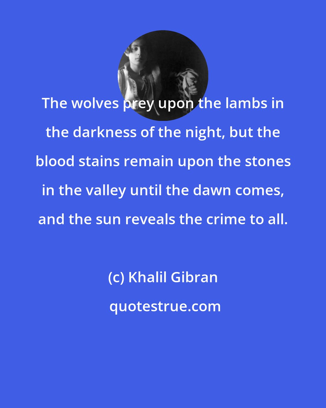 Khalil Gibran: The wolves prey upon the lambs in the darkness of the night, but the blood stains remain upon the stones in the valley until the dawn comes, and the sun reveals the crime to all.