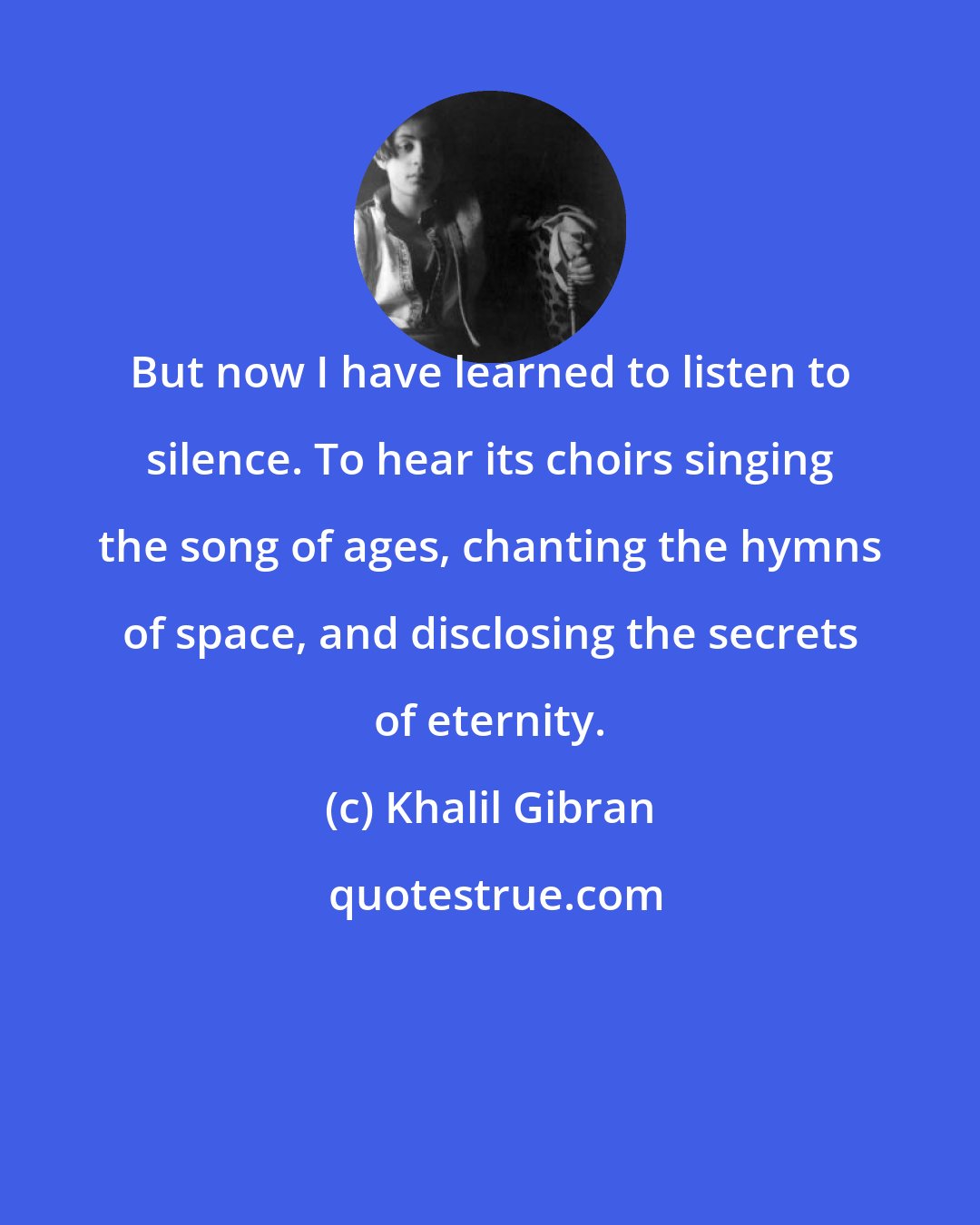 Khalil Gibran: But now I have learned to listen to silence. To hear its choirs singing the song of ages, chanting the hymns of space, and disclosing the secrets of eternity.