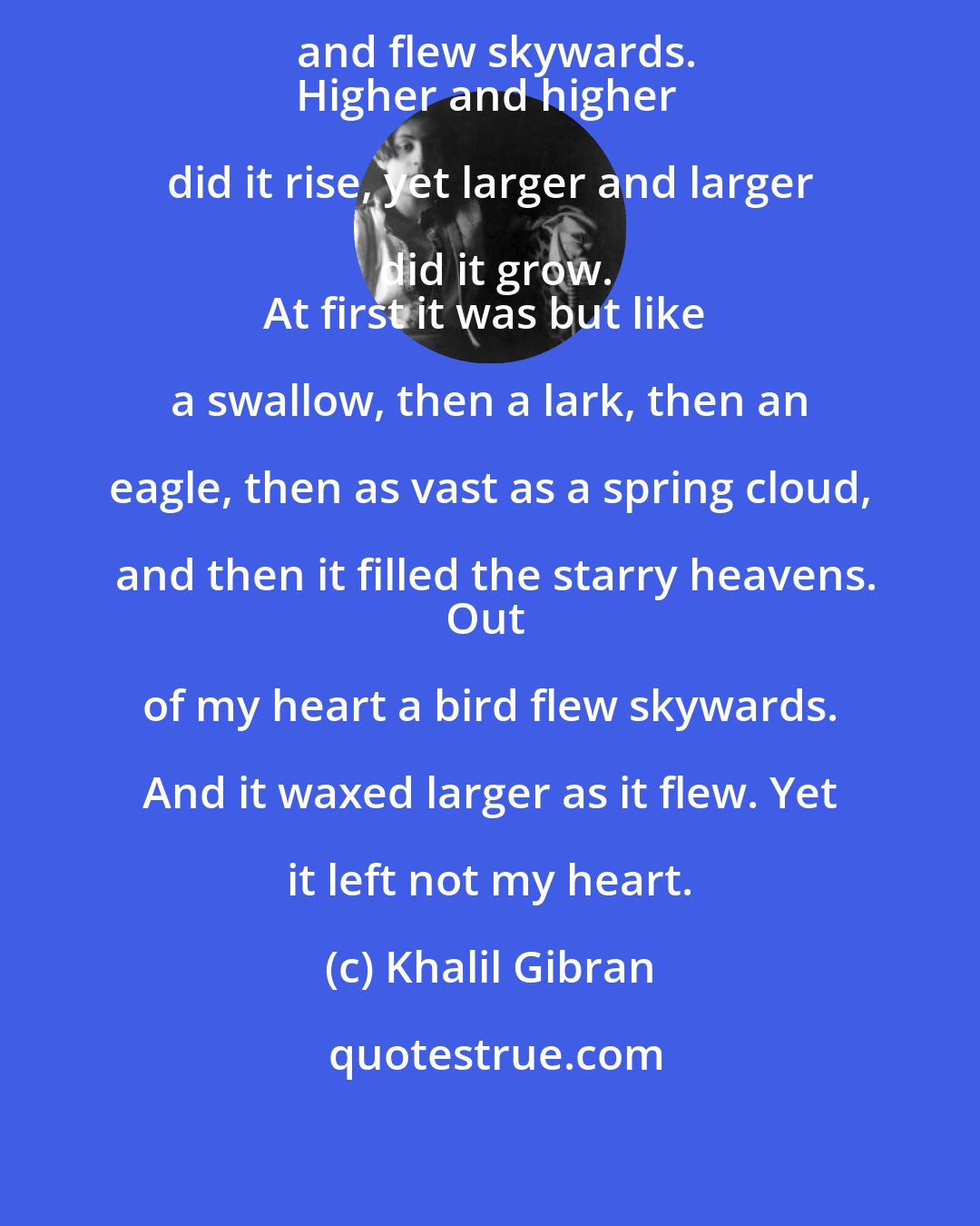 Khalil Gibran: Out of my deeper heart a bird rose and flew skywards.
Higher and higher did it rise, yet larger and larger did it grow.
At first it was but like a swallow, then a lark, then an eagle, then as vast as a spring cloud, and then it filled the starry heavens.
Out of my heart a bird flew skywards. And it waxed larger as it flew. Yet it left not my heart.